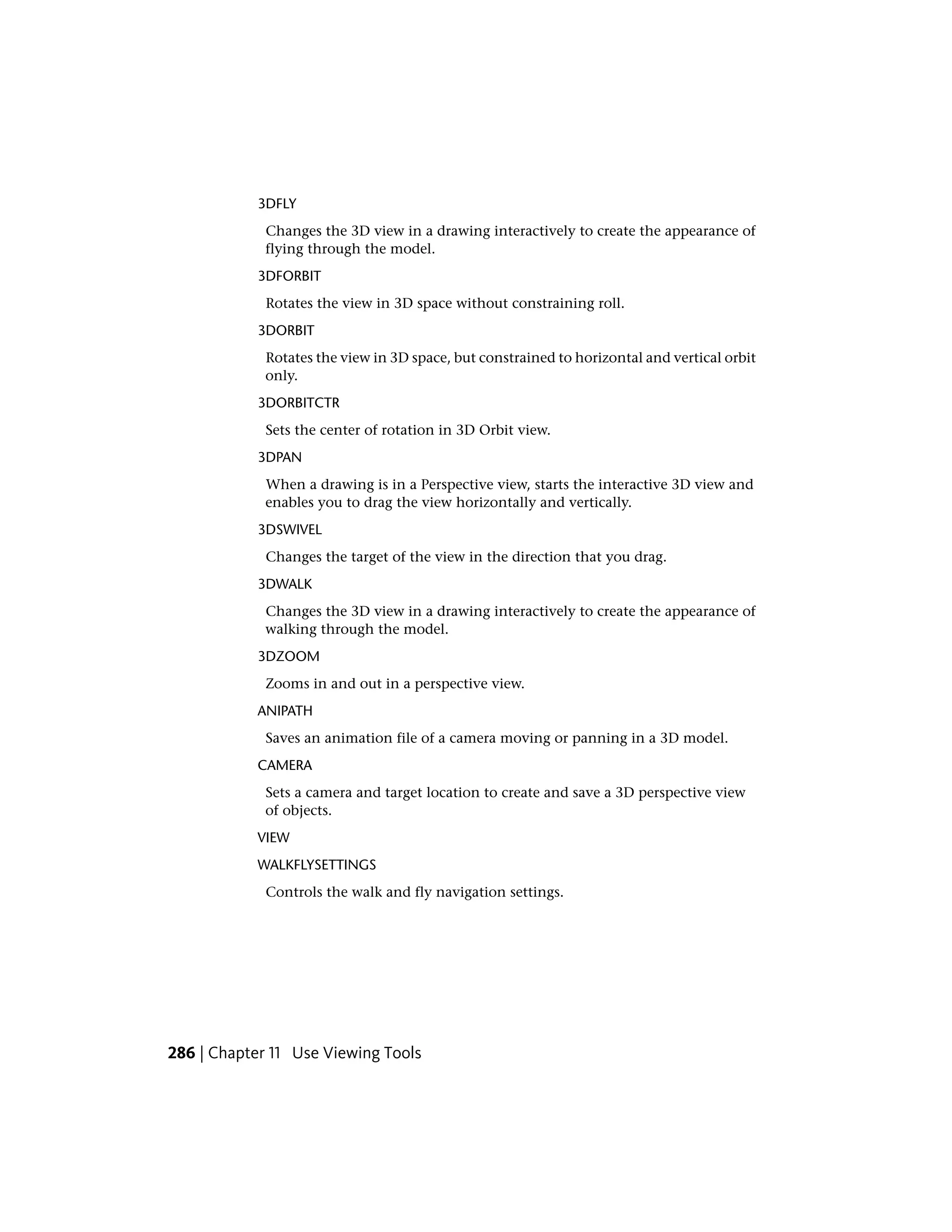 3DFLY
Changes the 3D view in a drawing interactively to create the appearance of
flying through the model.
3DFORBIT
Rotates the view in 3D space without constraining roll.
3DORBIT
Rotates the view in 3D space, but constrained to horizontal and vertical orbit
only.
3DORBITCTR
Sets the center of rotation in 3D Orbit view.
3DPAN
When a drawing is in a Perspective view, starts the interactive 3D view and
enables you to drag the view horizontally and vertically.
3DSWIVEL
Changes the target of the view in the direction that you drag.
3DWALK
Changes the 3D view in a drawing interactively to create the appearance of
walking through the model.
3DZOOM
Zooms in and out in a perspective view.
ANIPATH
Saves an animation file of a camera moving or panning in a 3D model.
CAMERA
Sets a camera and target location to create and save a 3D perspective view
of objects.
VIEW
WALKFLYSETTINGS
Controls the walk and fly navigation settings.
286 | Chapter 11 Use Viewing Tools
 