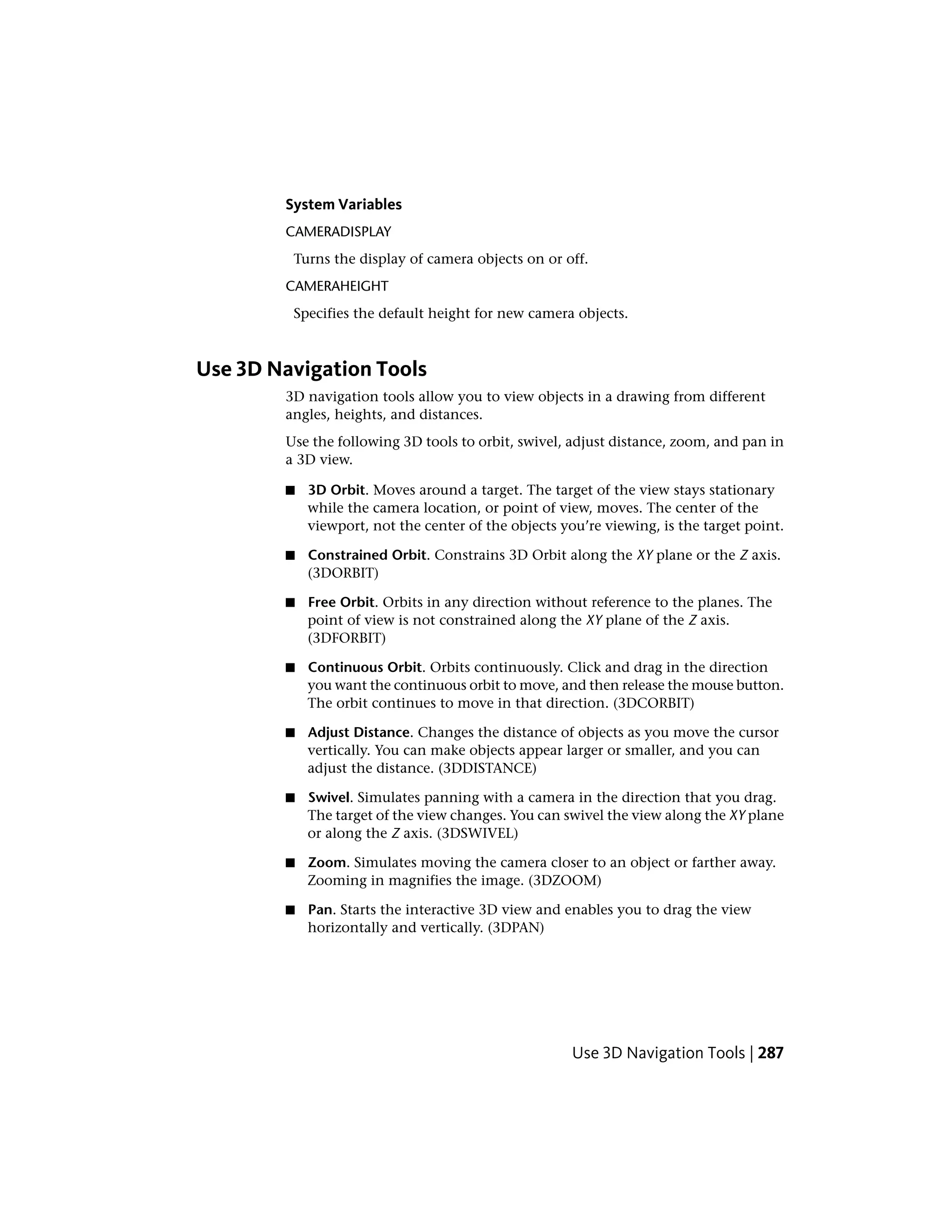 System Variables
CAMERADISPLAY
Turns the display of camera objects on or off.
CAMERAHEIGHT
Specifies the default height for new camera objects.
Use 3D Navigation Tools
3D navigation tools allow you to view objects in a drawing from different
angles, heights, and distances.
Use the following 3D tools to orbit, swivel, adjust distance, zoom, and pan in
a 3D view.
■ 3D Orbit. Moves around a target. The target of the view stays stationary
while the camera location, or point of view, moves. The center of the
viewport, not the center of the objects you’re viewing, is the target point.
■ Constrained Orbit. Constrains 3D Orbit along the XY plane or the Z axis.
(3DORBIT)
■ Free Orbit. Orbits in any direction without reference to the planes. The
point of view is not constrained along the XY plane of the Z axis.
(3DFORBIT)
■ Continuous Orbit. Orbits continuously. Click and drag in the direction
you want the continuous orbit to move, and then release the mouse button.
The orbit continues to move in that direction. (3DCORBIT)
■ Adjust Distance. Changes the distance of objects as you move the cursor
vertically. You can make objects appear larger or smaller, and you can
adjust the distance. (3DDISTANCE)
■ Swivel. Simulates panning with a camera in the direction that you drag.
The target of the view changes. You can swivel the view along the XY plane
or along the Z axis. (3DSWIVEL)
■ Zoom. Simulates moving the camera closer to an object or farther away.
Zooming in magnifies the image. (3DZOOM)
■ Pan. Starts the interactive 3D view and enables you to drag the view
horizontally and vertically. (3DPAN)
Use 3D Navigation Tools | 287
 