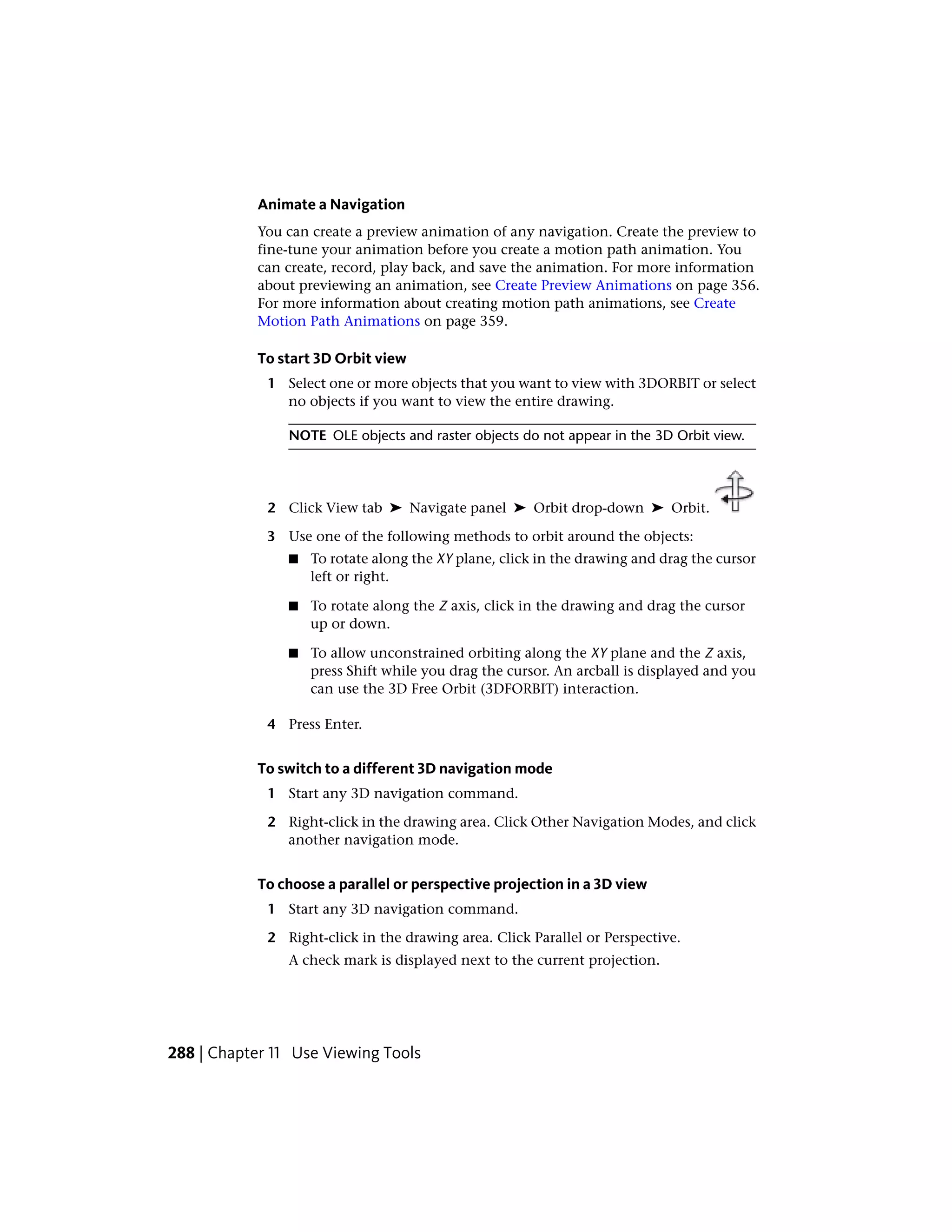 Animate a Navigation
You can create a preview animation of any navigation. Create the preview to
fine-tune your animation before you create a motion path animation. You
can create, record, play back, and save the animation. For more information
about previewing an animation, see Create Preview Animations on page 356.
For more information about creating motion path animations, see Create
Motion Path Animations on page 359.
To start 3D Orbit view
1 Select one or more objects that you want to view with 3DORBIT or select
no objects if you want to view the entire drawing.
NOTE OLE objects and raster objects do not appear in the 3D Orbit view.
2 Click View tab ➤ Navigate panel ➤ Orbit drop-down ➤ Orbit.
3 Use one of the following methods to orbit around the objects:
■ To rotate along the XY plane, click in the drawing and drag the cursor
left or right.
■ To rotate along the Z axis, click in the drawing and drag the cursor
up or down.
■ To allow unconstrained orbiting along the XY plane and the Z axis,
press Shift while you drag the cursor. An arcball is displayed and you
can use the 3D Free Orbit (3DFORBIT) interaction.
4 Press Enter.
To switch to a different 3D navigation mode
1 Start any 3D navigation command.
2 Right-click in the drawing area. Click Other Navigation Modes, and click
another navigation mode.
To choose a parallel or perspective projection in a 3D view
1 Start any 3D navigation command.
2 Right-click in the drawing area. Click Parallel or Perspective.
A check mark is displayed next to the current projection.
288 | Chapter 11 Use Viewing Tools
 
