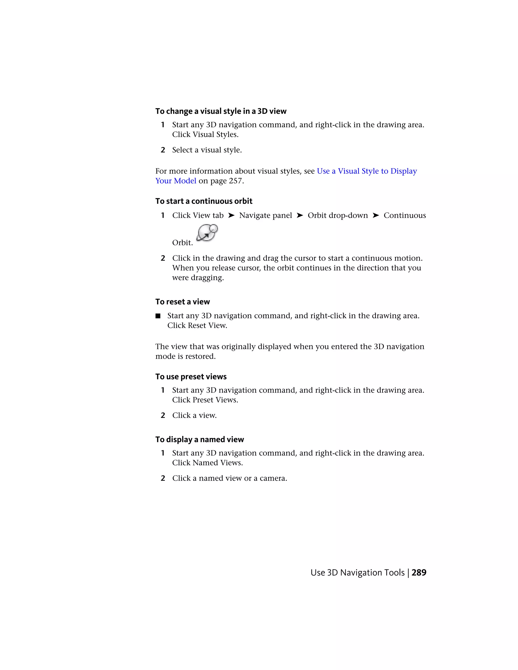 To change a visual style in a 3D view
1 Start any 3D navigation command, and right-click in the drawing area.
Click Visual Styles.
2 Select a visual style.
For more information about visual styles, see Use a Visual Style to Display
Your Model on page 257.
To start a continuous orbit
1 Click View tab ➤ Navigate panel ➤ Orbit drop-down ➤ Continuous
Orbit.
2 Click in the drawing and drag the cursor to start a continuous motion.
When you release cursor, the orbit continues in the direction that you
were dragging.
To reset a view
■ Start any 3D navigation command, and right-click in the drawing area.
Click Reset View.
The view that was originally displayed when you entered the 3D navigation
mode is restored.
To use preset views
1 Start any 3D navigation command, and right-click in the drawing area.
Click Preset Views.
2 Click a view.
To display a named view
1 Start any 3D navigation command, and right-click in the drawing area.
Click Named Views.
2 Click a named view or a camera.
Use 3D Navigation Tools | 289
 