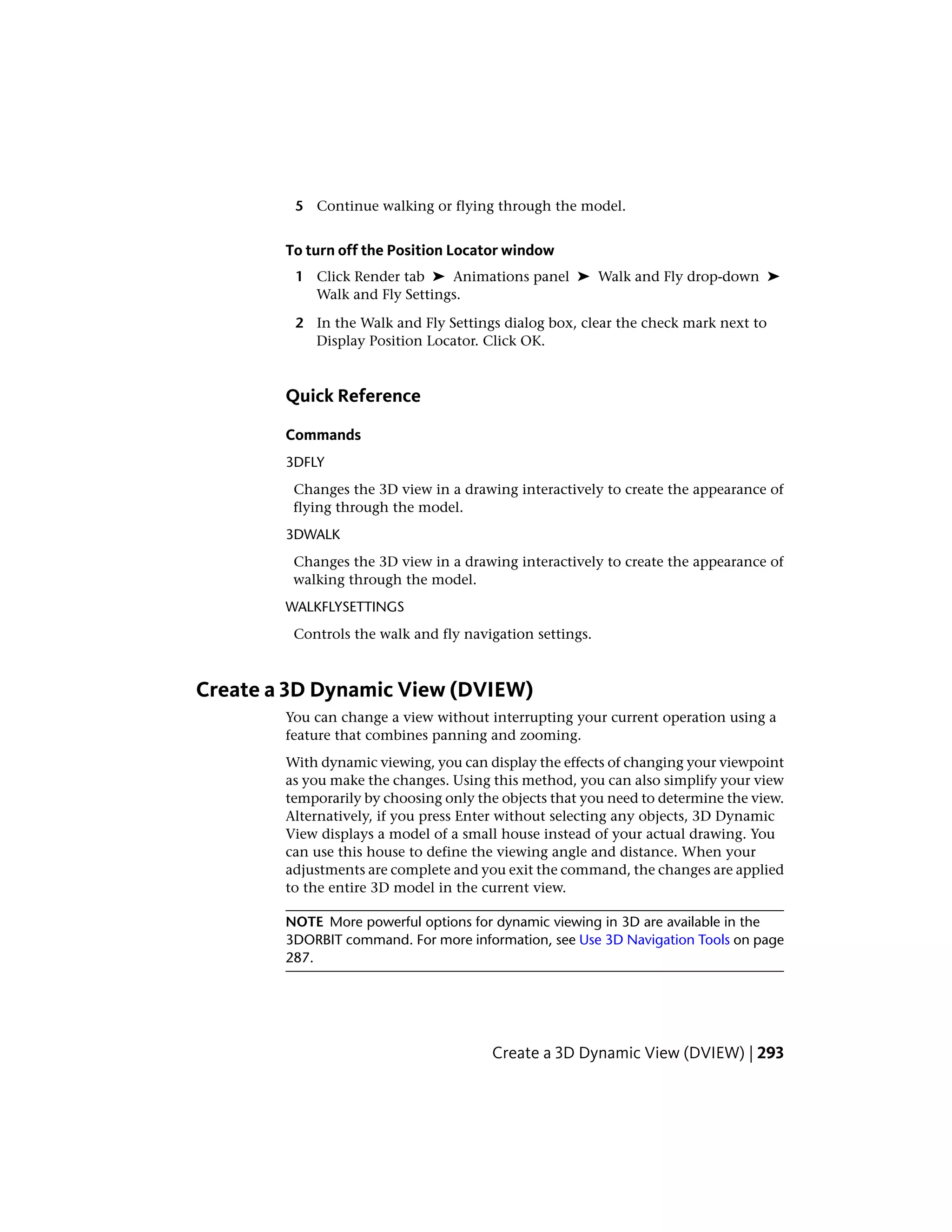 5 Continue walking or flying through the model.
To turn off the Position Locator window
1 Click Render tab ➤ Animations panel ➤ Walk and Fly drop-down ➤
Walk and Fly Settings.
2 In the Walk and Fly Settings dialog box, clear the check mark next to
Display Position Locator. Click OK.
Quick Reference
Commands
3DFLY
Changes the 3D view in a drawing interactively to create the appearance of
flying through the model.
3DWALK
Changes the 3D view in a drawing interactively to create the appearance of
walking through the model.
WALKFLYSETTINGS
Controls the walk and fly navigation settings.
Create a 3D Dynamic View (DVIEW)
You can change a view without interrupting your current operation using a
feature that combines panning and zooming.
With dynamic viewing, you can display the effects of changing your viewpoint
as you make the changes. Using this method, you can also simplify your view
temporarily by choosing only the objects that you need to determine the view.
Alternatively, if you press Enter without selecting any objects, 3D Dynamic
View displays a model of a small house instead of your actual drawing. You
can use this house to define the viewing angle and distance. When your
adjustments are complete and you exit the command, the changes are applied
to the entire 3D model in the current view.
NOTE More powerful options for dynamic viewing in 3D are available in the
3DORBIT command. For more information, see Use 3D Navigation Tools on page
287.
Create a 3D Dynamic View (DVIEW) | 293
 