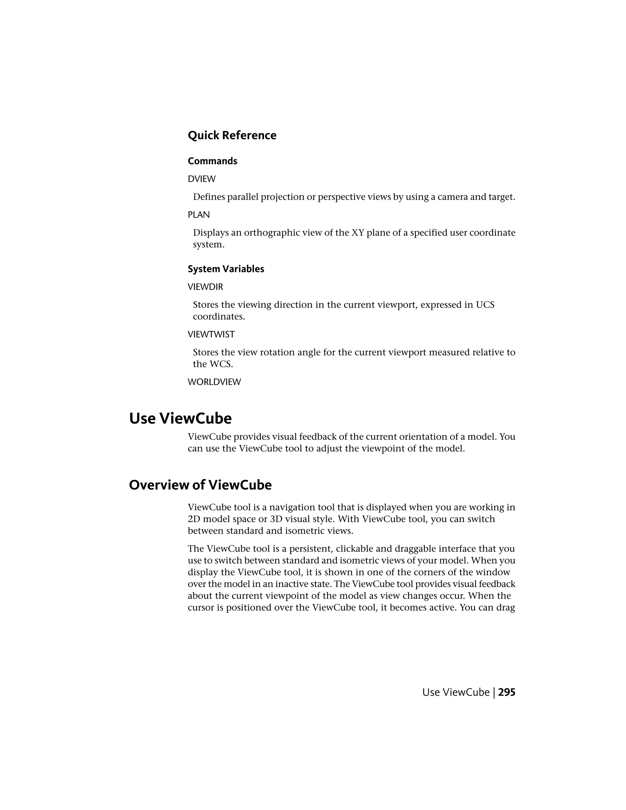 Quick Reference
Commands
DVIEW
Defines parallel projection or perspective views by using a camera and target.
PLAN
Displays an orthographic view of the XY plane of a specified user coordinate
system.
System Variables
VIEWDIR
Stores the viewing direction in the current viewport, expressed in UCS
coordinates.
VIEWTWIST
Stores the view rotation angle for the current viewport measured relative to
the WCS.
WORLDVIEW
Use ViewCube
ViewCube provides visual feedback of the current orientation of a model. You
can use the ViewCube tool to adjust the viewpoint of the model.
Overview of ViewCube
ViewCube tool is a navigation tool that is displayed when you are working in
2D model space or 3D visual style. With ViewCube tool, you can switch
between standard and isometric views.
The ViewCube tool is a persistent, clickable and draggable interface that you
use to switch between standard and isometric views of your model. When you
display the ViewCube tool, it is shown in one of the corners of the window
over the model in an inactive state. The ViewCube tool provides visual feedback
about the current viewpoint of the model as view changes occur. When the
cursor is positioned over the ViewCube tool, it becomes active. You can drag
Use ViewCube | 295
 