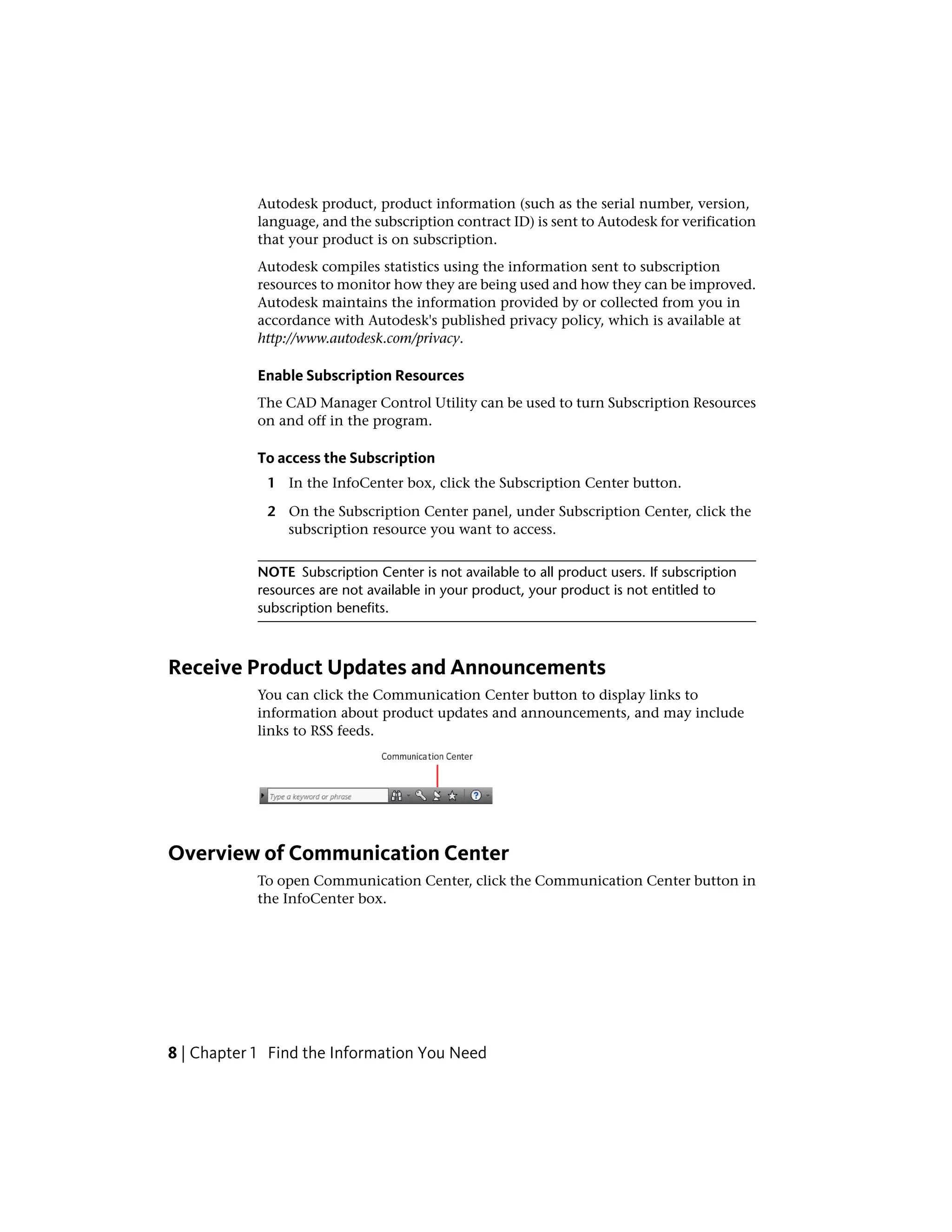 Autodesk product, product information (such as the serial number, version,
language, and the subscription contract ID) is sent to Autodesk for verification
that your product is on subscription.
Autodesk compiles statistics using the information sent to subscription
resources to monitor how they are being used and how they can be improved.
Autodesk maintains the information provided by or collected from you in
accordance with Autodesk's published privacy policy, which is available at
http://www.autodesk.com/privacy.
Enable Subscription Resources
The CAD Manager Control Utility can be used to turn Subscription Resources
on and off in the program.
To access the Subscription
1 In the InfoCenter box, click the Subscription Center button.
2 On the Subscription Center panel, under Subscription Center, click the
subscription resource you want to access.
NOTE Subscription Center is not available to all product users. If subscription
resources are not available in your product, your product is not entitled to
subscription benefits.
Receive Product Updates and Announcements
You can click the Communication Center button to display links to
information about product updates and announcements, and may include
links to RSS feeds.
Overview of Communication Center
To open Communication Center, click the Communication Center button in
the InfoCenter box.
8 | Chapter 1 Find the Information You Need
 