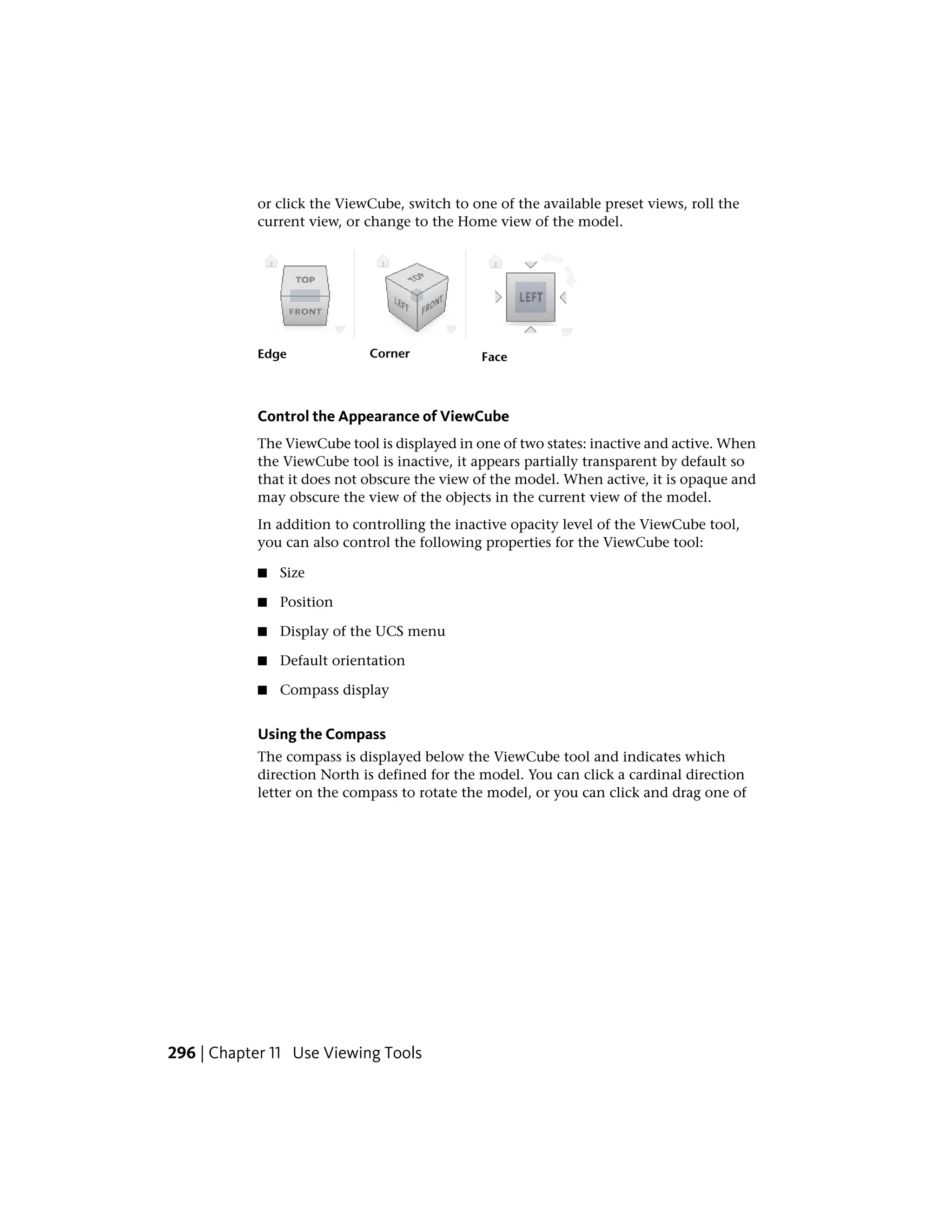 or click the ViewCube, switch to one of the available preset views, roll the
current view, or change to the Home view of the model.
FaceCornerEdge
Control the Appearance of ViewCube
The ViewCube tool is displayed in one of two states: inactive and active. When
the ViewCube tool is inactive, it appears partially transparent by default so
that it does not obscure the view of the model. When active, it is opaque and
may obscure the view of the objects in the current view of the model.
In addition to controlling the inactive opacity level of the ViewCube tool,
you can also control the following properties for the ViewCube tool:
■ Size
■ Position
■ Display of the UCS menu
■ Default orientation
■ Compass display
Using the Compass
The compass is displayed below the ViewCube tool and indicates which
direction North is defined for the model. You can click a cardinal direction
letter on the compass to rotate the model, or you can click and drag one of
296 | Chapter 11 Use Viewing Tools
 