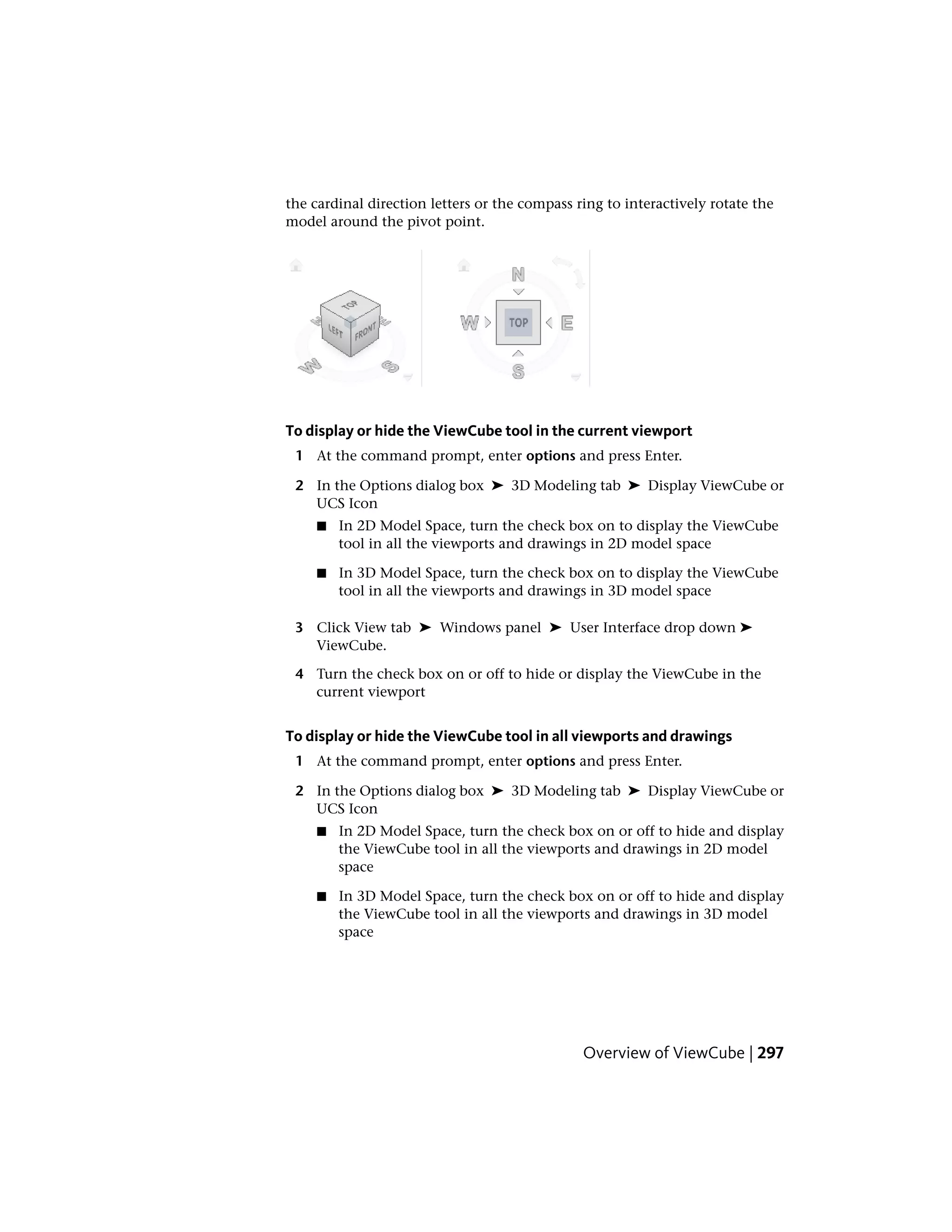 the cardinal direction letters or the compass ring to interactively rotate the
model around the pivot point.
To display or hide the ViewCube tool in the current viewport
1 At the command prompt, enter options and press Enter.
2 In the Options dialog box ➤ 3D Modeling tab ➤ Display ViewCube or
UCS Icon
■ In 2D Model Space, turn the check box on to display the ViewCube
tool in all the viewports and drawings in 2D model space
■ In 3D Model Space, turn the check box on to display the ViewCube
tool in all the viewports and drawings in 3D model space
3 Click View tab ➤ Windows panel ➤ User Interface drop down ➤
ViewCube.
4 Turn the check box on or off to hide or display the ViewCube in the
current viewport
To display or hide the ViewCube tool in all viewports and drawings
1 At the command prompt, enter options and press Enter.
2 In the Options dialog box ➤ 3D Modeling tab ➤ Display ViewCube or
UCS Icon
■ In 2D Model Space, turn the check box on or off to hide and display
the ViewCube tool in all the viewports and drawings in 2D model
space
■ In 3D Model Space, turn the check box on or off to hide and display
the ViewCube tool in all the viewports and drawings in 3D model
space
Overview of ViewCube | 297
 