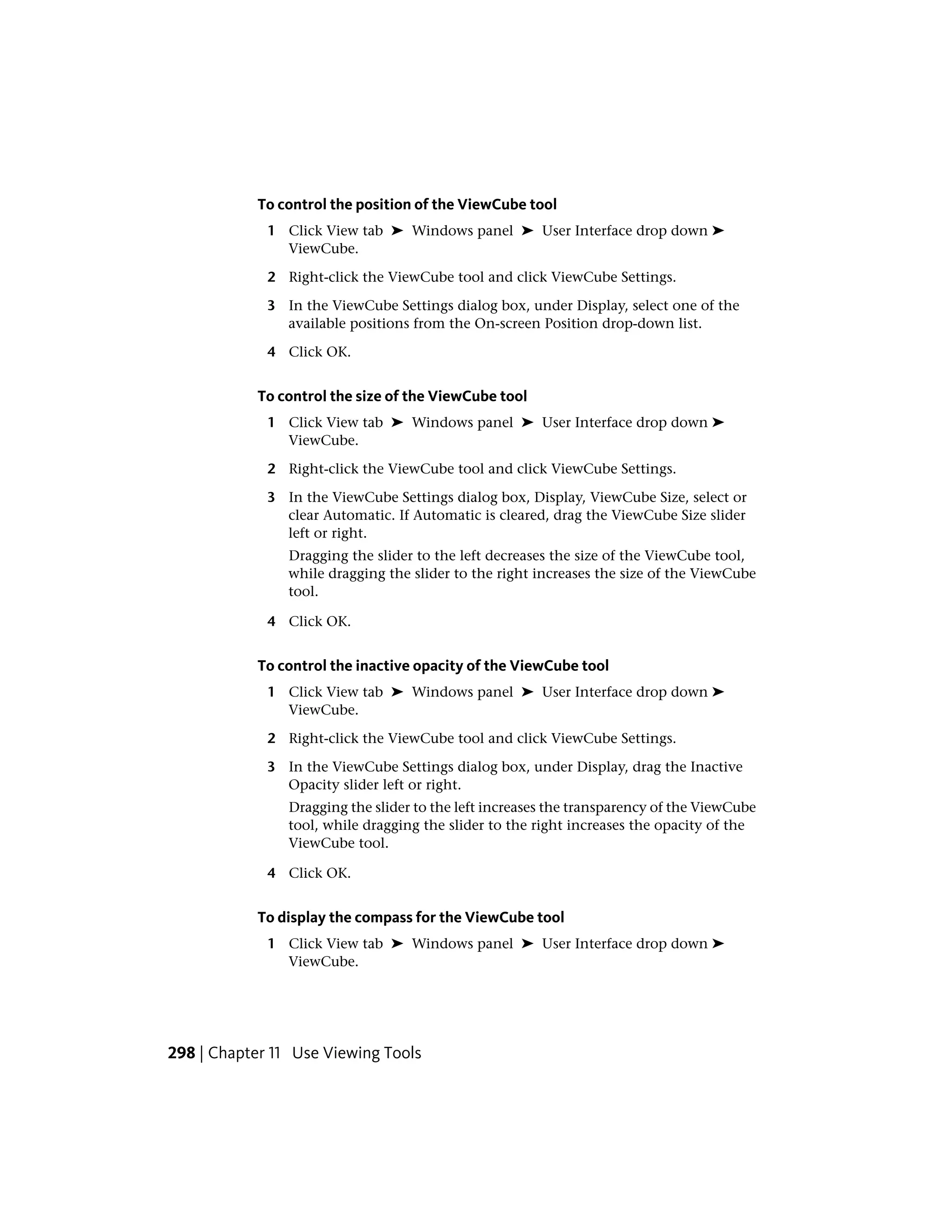 To control the position of the ViewCube tool
1 Click View tab ➤ Windows panel ➤ User Interface drop down ➤
ViewCube.
2 Right-click the ViewCube tool and click ViewCube Settings.
3 In the ViewCube Settings dialog box, under Display, select one of the
available positions from the On-screen Position drop-down list.
4 Click OK.
To control the size of the ViewCube tool
1 Click View tab ➤ Windows panel ➤ User Interface drop down ➤
ViewCube.
2 Right-click the ViewCube tool and click ViewCube Settings.
3 In the ViewCube Settings dialog box, Display, ViewCube Size, select or
clear Automatic. If Automatic is cleared, drag the ViewCube Size slider
left or right.
Dragging the slider to the left decreases the size of the ViewCube tool,
while dragging the slider to the right increases the size of the ViewCube
tool.
4 Click OK.
To control the inactive opacity of the ViewCube tool
1 Click View tab ➤ Windows panel ➤ User Interface drop down ➤
ViewCube.
2 Right-click the ViewCube tool and click ViewCube Settings.
3 In the ViewCube Settings dialog box, under Display, drag the Inactive
Opacity slider left or right.
Dragging the slider to the left increases the transparency of the ViewCube
tool, while dragging the slider to the right increases the opacity of the
ViewCube tool.
4 Click OK.
To display the compass for the ViewCube tool
1 Click View tab ➤ Windows panel ➤ User Interface drop down ➤
ViewCube.
298 | Chapter 11 Use Viewing Tools
 