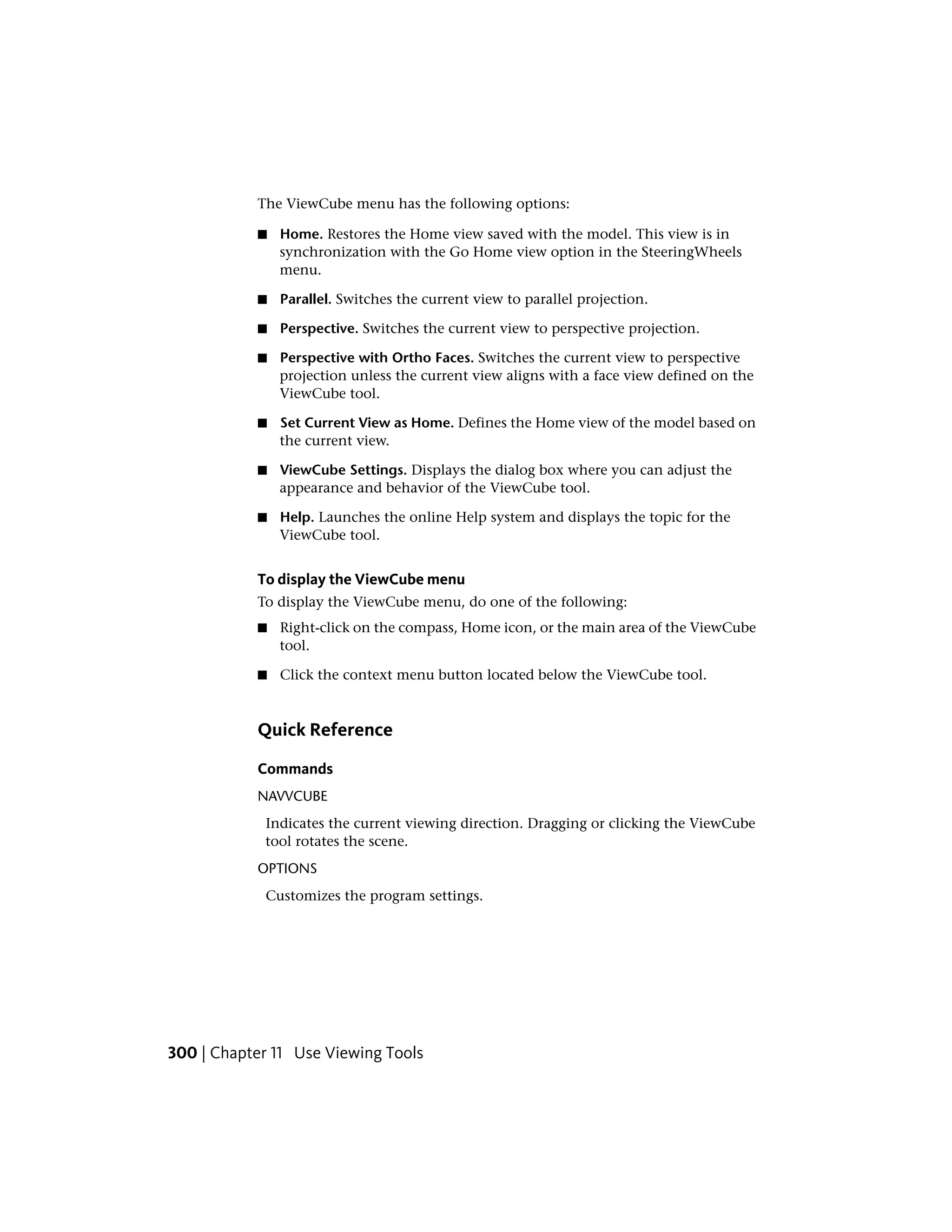 The ViewCube menu has the following options:
■ Home. Restores the Home view saved with the model. This view is in
synchronization with the Go Home view option in the SteeringWheels
menu.
■ Parallel. Switches the current view to parallel projection.
■ Perspective. Switches the current view to perspective projection.
■ Perspective with Ortho Faces. Switches the current view to perspective
projection unless the current view aligns with a face view defined on the
ViewCube tool.
■ Set Current View as Home. Defines the Home view of the model based on
the current view.
■ ViewCube Settings. Displays the dialog box where you can adjust the
appearance and behavior of the ViewCube tool.
■ Help. Launches the online Help system and displays the topic for the
ViewCube tool.
To display the ViewCube menu
To display the ViewCube menu, do one of the following:
■ Right-click on the compass, Home icon, or the main area of the ViewCube
tool.
■ Click the context menu button located below the ViewCube tool.
Quick Reference
Commands
NAVVCUBE
Indicates the current viewing direction. Dragging or clicking the ViewCube
tool rotates the scene.
OPTIONS
Customizes the program settings.
300 | Chapter 11 Use Viewing Tools
 