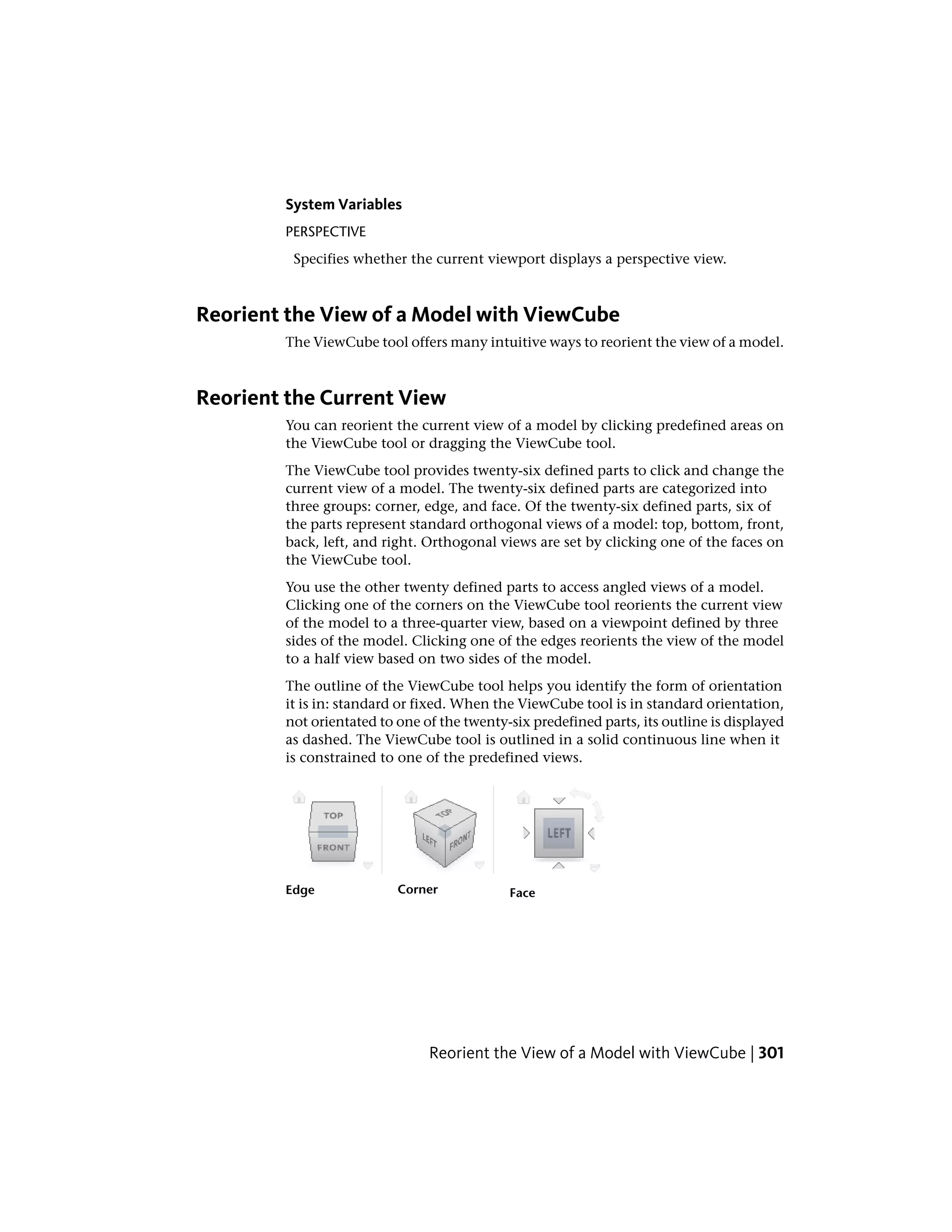 System Variables
PERSPECTIVE
Specifies whether the current viewport displays a perspective view.
Reorient the View of a Model with ViewCube
The ViewCube tool offers many intuitive ways to reorient the view of a model.
Reorient the Current View
You can reorient the current view of a model by clicking predefined areas on
the ViewCube tool or dragging the ViewCube tool.
The ViewCube tool provides twenty-six defined parts to click and change the
current view of a model. The twenty-six defined parts are categorized into
three groups: corner, edge, and face. Of the twenty-six defined parts, six of
the parts represent standard orthogonal views of a model: top, bottom, front,
back, left, and right. Orthogonal views are set by clicking one of the faces on
the ViewCube tool.
You use the other twenty defined parts to access angled views of a model.
Clicking one of the corners on the ViewCube tool reorients the current view
of the model to a three-quarter view, based on a viewpoint defined by three
sides of the model. Clicking one of the edges reorients the view of the model
to a half view based on two sides of the model.
The outline of the ViewCube tool helps you identify the form of orientation
it is in: standard or fixed. When the ViewCube tool is in standard orientation,
not orientated to one of the twenty-six predefined parts, its outline is displayed
as dashed. The ViewCube tool is outlined in a solid continuous line when it
is constrained to one of the predefined views.
FaceCornerEdge
Reorient the View of a Model with ViewCube | 301
 