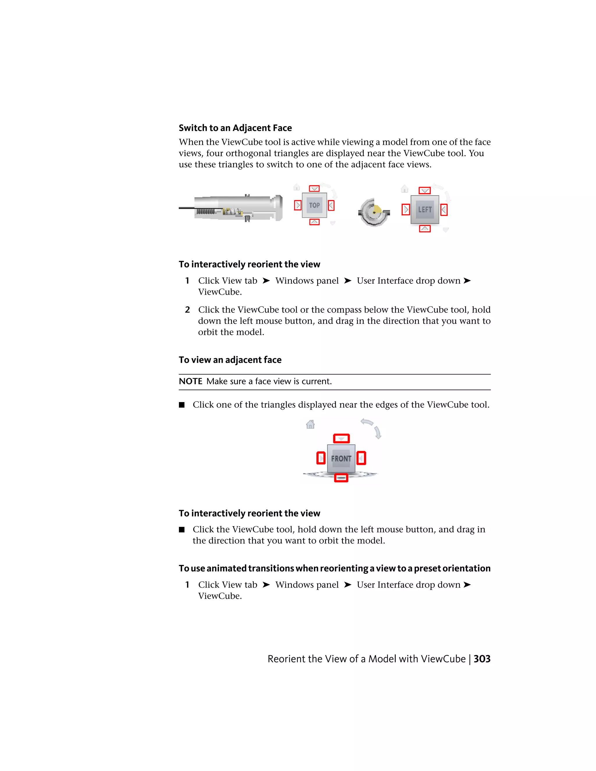 Switch to an Adjacent Face
When the ViewCube tool is active while viewing a model from one of the face
views, four orthogonal triangles are displayed near the ViewCube tool. You
use these triangles to switch to one of the adjacent face views.
To interactively reorient the view
1 Click View tab ➤ Windows panel ➤ User Interface drop down ➤
ViewCube.
2 Click the ViewCube tool or the compass below the ViewCube tool, hold
down the left mouse button, and drag in the direction that you want to
orbit the model.
To view an adjacent face
NOTE Make sure a face view is current.
■ Click one of the triangles displayed near the edges of the ViewCube tool.
To interactively reorient the view
■ Click the ViewCube tool, hold down the left mouse button, and drag in
the direction that you want to orbit the model.
Touseanimatedtransitionswhenreorientingaviewtoapresetorientation
1 Click View tab ➤ Windows panel ➤ User Interface drop down ➤
ViewCube.
Reorient the View of a Model with ViewCube | 303
 