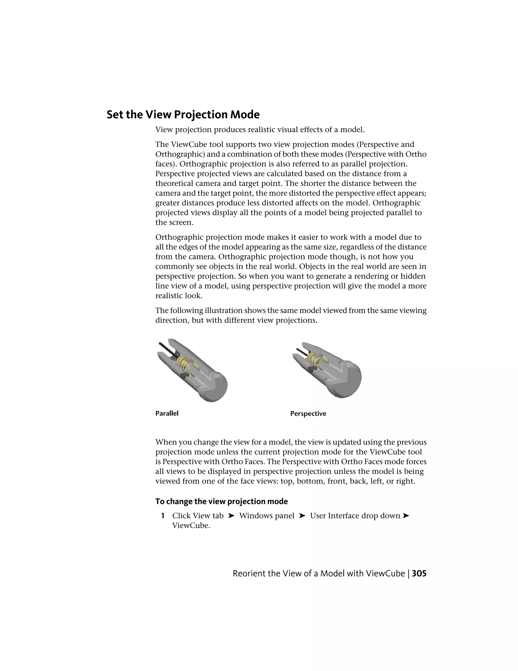 Set the View Projection Mode
View projection produces realistic visual effects of a model.
The ViewCube tool supports two view projection modes (Perspective and
Orthographic) and a combination of both these modes (Perspective with Ortho
faces). Orthographic projection is also referred to as parallel projection.
Perspective projected views are calculated based on the distance from a
theoretical camera and target point. The shorter the distance between the
camera and the target point, the more distorted the perspective effect appears;
greater distances produce less distorted affects on the model. Orthographic
projected views display all the points of a model being projected parallel to
the screen.
Orthographic projection mode makes it easier to work with a model due to
all the edges of the model appearing as the same size, regardless of the distance
from the camera. Orthographic projection mode though, is not how you
commonly see objects in the real world. Objects in the real world are seen in
perspective projection. So when you want to generate a rendering or hidden
line view of a model, using perspective projection will give the model a more
realistic look.
The following illustration shows the same model viewed from the same viewing
direction, but with different view projections.
PerspectiveParallel
When you change the view for a model, the view is updated using the previous
projection mode unless the current projection mode for the ViewCube tool
is Perspective with Ortho Faces. The Perspective with Ortho Faces mode forces
all views to be displayed in perspective projection unless the model is being
viewed from one of the face views: top, bottom, front, back, left, or right.
To change the view projection mode
1 Click View tab ➤ Windows panel ➤ User Interface drop down ➤
ViewCube.
Reorient the View of a Model with ViewCube | 305
 