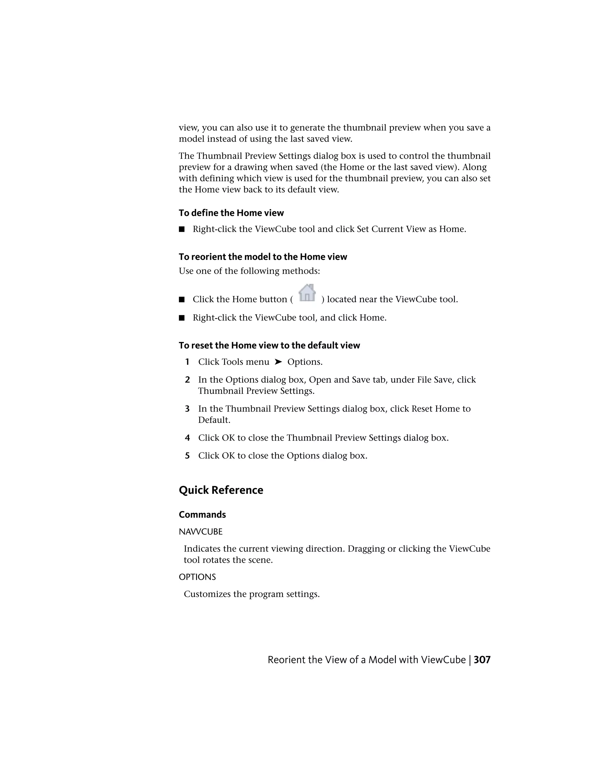 view, you can also use it to generate the thumbnail preview when you save a
model instead of using the last saved view.
The Thumbnail Preview Settings dialog box is used to control the thumbnail
preview for a drawing when saved (the Home or the last saved view). Along
with defining which view is used for the thumbnail preview, you can also set
the Home view back to its default view.
To define the Home view
■ Right-click the ViewCube tool and click Set Current View as Home.
To reorient the model to the Home view
Use one of the following methods:
■ Click the Home button ( ) located near the ViewCube tool.
■ Right-click the ViewCube tool, and click Home.
To reset the Home view to the default view
1 Click Tools menu ➤ Options.
2 In the Options dialog box, Open and Save tab, under File Save, click
Thumbnail Preview Settings.
3 In the Thumbnail Preview Settings dialog box, click Reset Home to
Default.
4 Click OK to close the Thumbnail Preview Settings dialog box.
5 Click OK to close the Options dialog box.
Quick Reference
Commands
NAVVCUBE
Indicates the current viewing direction. Dragging or clicking the ViewCube
tool rotates the scene.
OPTIONS
Customizes the program settings.
Reorient the View of a Model with ViewCube | 307
 