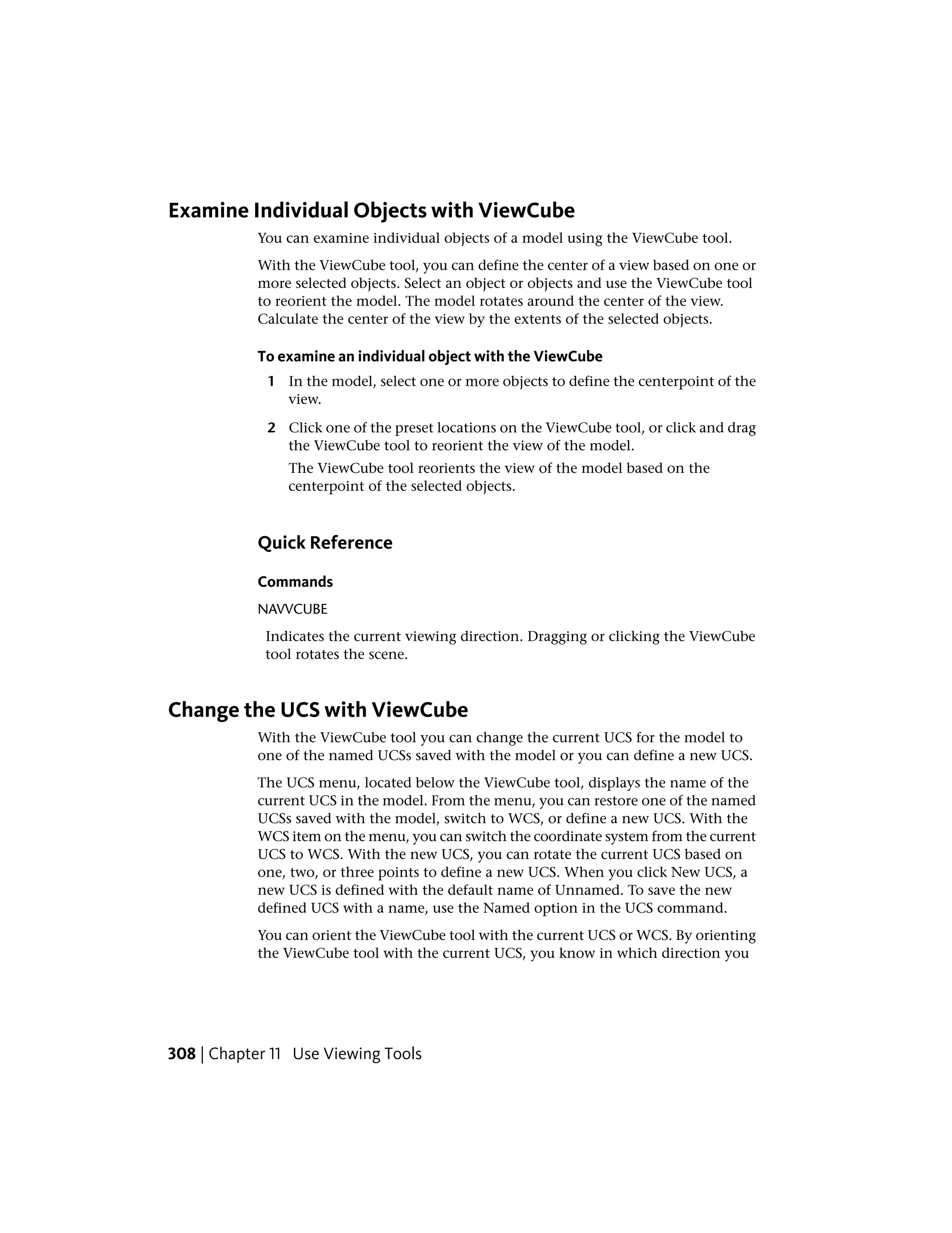 Examine Individual Objects with ViewCube
You can examine individual objects of a model using the ViewCube tool.
With the ViewCube tool, you can define the center of a view based on one or
more selected objects. Select an object or objects and use the ViewCube tool
to reorient the model. The model rotates around the center of the view.
Calculate the center of the view by the extents of the selected objects.
To examine an individual object with the ViewCube
1 In the model, select one or more objects to define the centerpoint of the
view.
2 Click one of the preset locations on the ViewCube tool, or click and drag
the ViewCube tool to reorient the view of the model.
The ViewCube tool reorients the view of the model based on the
centerpoint of the selected objects.
Quick Reference
Commands
NAVVCUBE
Indicates the current viewing direction. Dragging or clicking the ViewCube
tool rotates the scene.
Change the UCS with ViewCube
With the ViewCube tool you can change the current UCS for the model to
one of the named UCSs saved with the model or you can define a new UCS.
The UCS menu, located below the ViewCube tool, displays the name of the
current UCS in the model. From the menu, you can restore one of the named
UCSs saved with the model, switch to WCS, or define a new UCS. With the
WCS item on the menu, you can switch the coordinate system from the current
UCS to WCS. With the new UCS, you can rotate the current UCS based on
one, two, or three points to define a new UCS. When you click New UCS, a
new UCS is defined with the default name of Unnamed. To save the new
defined UCS with a name, use the Named option in the UCS command.
You can orient the ViewCube tool with the current UCS or WCS. By orienting
the ViewCube tool with the current UCS, you know in which direction you
308 | Chapter 11 Use Viewing Tools
 