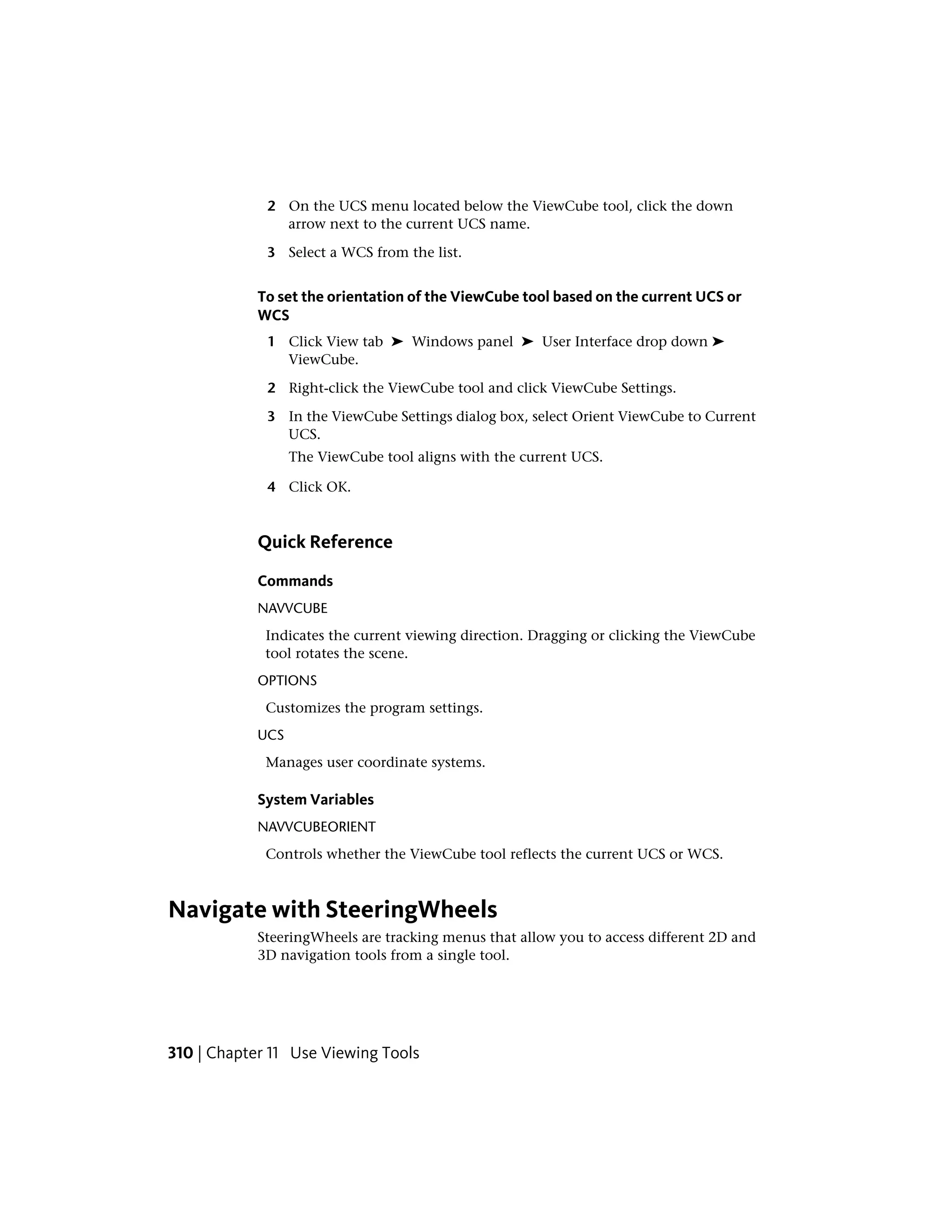 2 On the UCS menu located below the ViewCube tool, click the down
arrow next to the current UCS name.
3 Select a WCS from the list.
To set the orientation of the ViewCube tool based on the current UCS or
WCS
1 Click View tab ➤ Windows panel ➤ User Interface drop down ➤
ViewCube.
2 Right-click the ViewCube tool and click ViewCube Settings.
3 In the ViewCube Settings dialog box, select Orient ViewCube to Current
UCS.
The ViewCube tool aligns with the current UCS.
4 Click OK.
Quick Reference
Commands
NAVVCUBE
Indicates the current viewing direction. Dragging or clicking the ViewCube
tool rotates the scene.
OPTIONS
Customizes the program settings.
UCS
Manages user coordinate systems.
System Variables
NAVVCUBEORIENT
Controls whether the ViewCube tool reflects the current UCS or WCS.
Navigate with SteeringWheels
SteeringWheels are tracking menus that allow you to access different 2D and
3D navigation tools from a single tool.
310 | Chapter 11 Use Viewing Tools
 