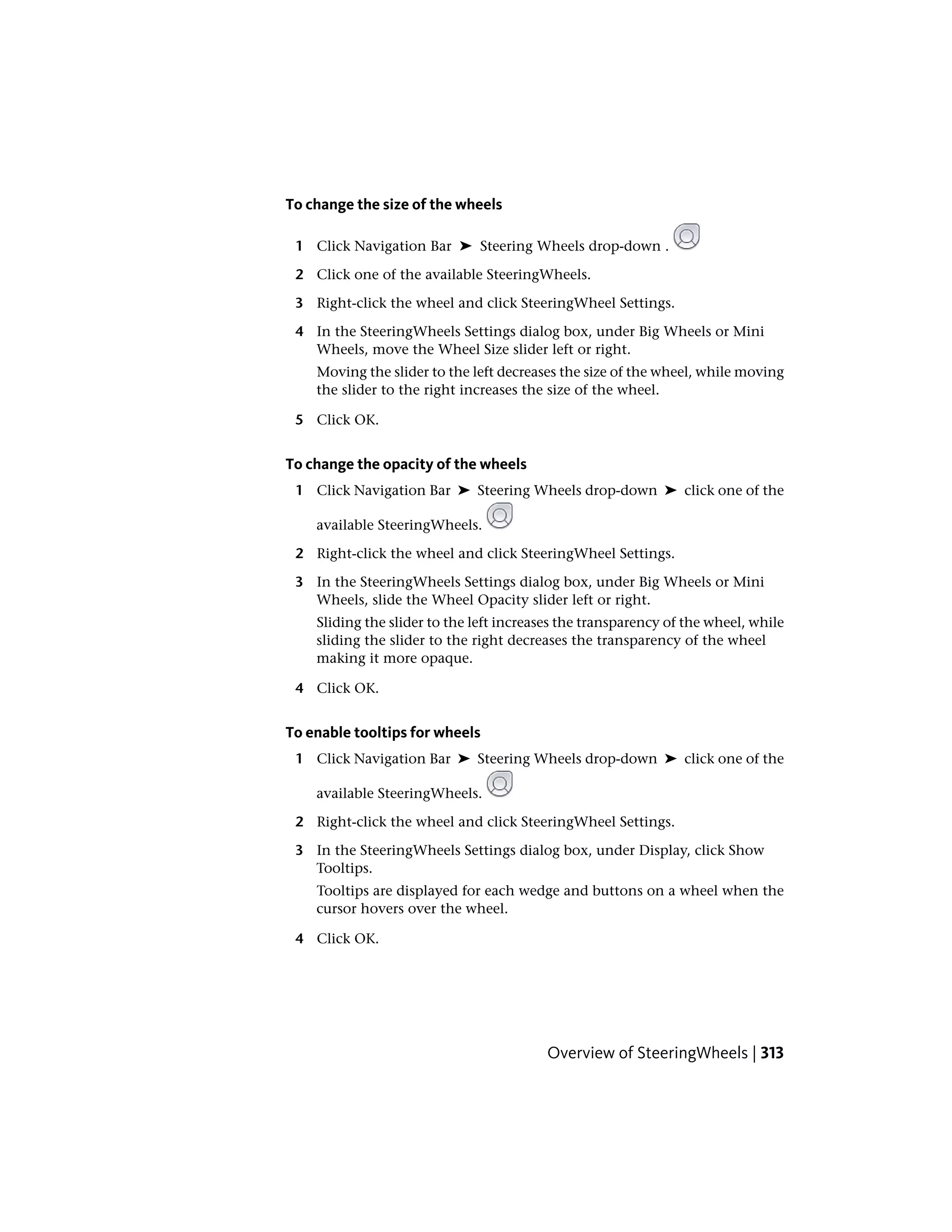 To change the size of the wheels
1 Click Navigation Bar ➤ Steering Wheels drop-down .
2 Click one of the available SteeringWheels.
3 Right-click the wheel and click SteeringWheel Settings.
4 In the SteeringWheels Settings dialog box, under Big Wheels or Mini
Wheels, move the Wheel Size slider left or right.
Moving the slider to the left decreases the size of the wheel, while moving
the slider to the right increases the size of the wheel.
5 Click OK.
To change the opacity of the wheels
1 Click Navigation Bar ➤ Steering Wheels drop-down ➤ click one of the
available SteeringWheels.
2 Right-click the wheel and click SteeringWheel Settings.
3 In the SteeringWheels Settings dialog box, under Big Wheels or Mini
Wheels, slide the Wheel Opacity slider left or right.
Sliding the slider to the left increases the transparency of the wheel, while
sliding the slider to the right decreases the transparency of the wheel
making it more opaque.
4 Click OK.
To enable tooltips for wheels
1 Click Navigation Bar ➤ Steering Wheels drop-down ➤ click one of the
available SteeringWheels.
2 Right-click the wheel and click SteeringWheel Settings.
3 In the SteeringWheels Settings dialog box, under Display, click Show
Tooltips.
Tooltips are displayed for each wedge and buttons on a wheel when the
cursor hovers over the wheel.
4 Click OK.
Overview of SteeringWheels | 313
 