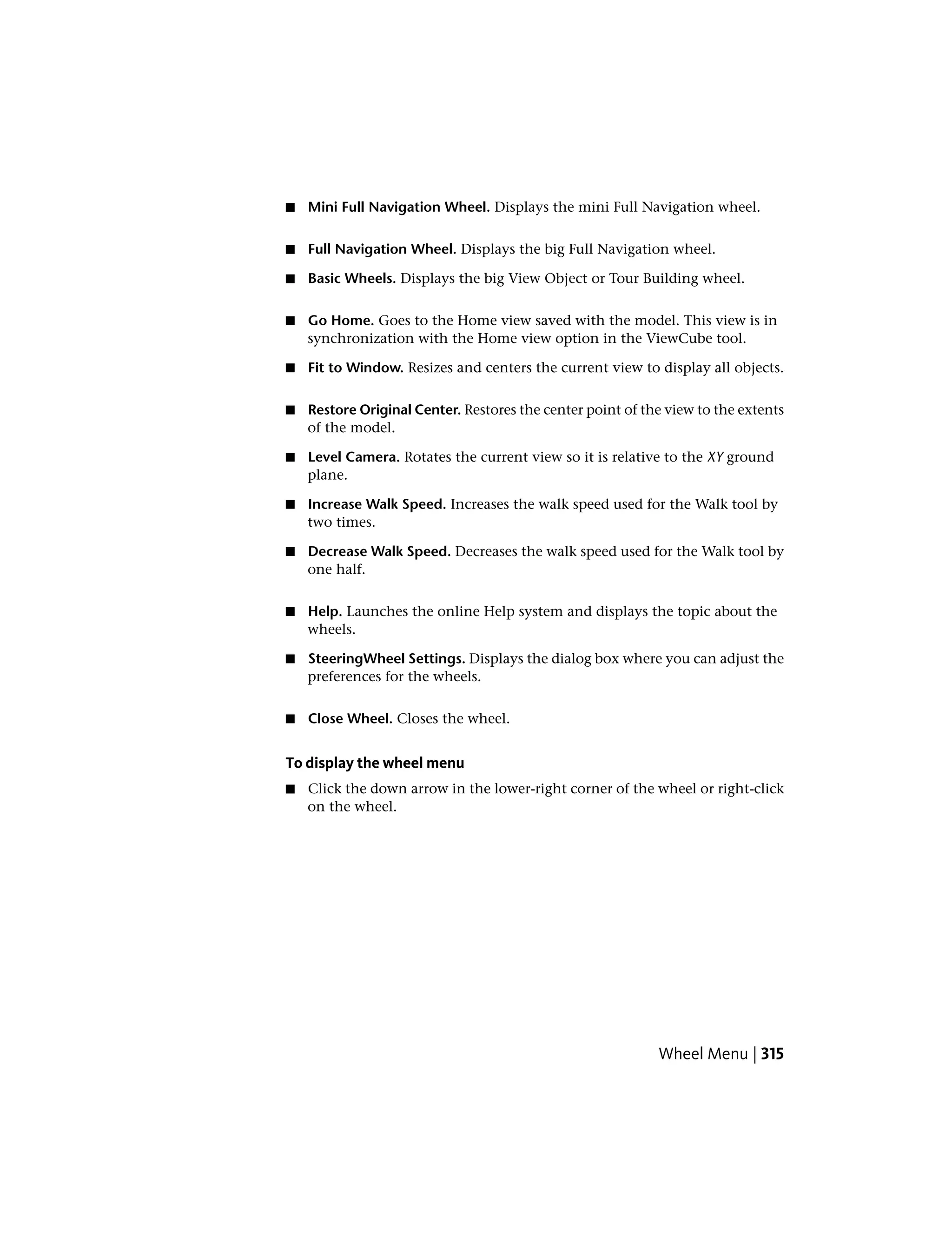 ■ Mini Full Navigation Wheel. Displays the mini Full Navigation wheel.
■ Full Navigation Wheel. Displays the big Full Navigation wheel.
■ Basic Wheels. Displays the big View Object or Tour Building wheel.
■ Go Home. Goes to the Home view saved with the model. This view is in
synchronization with the Home view option in the ViewCube tool.
■ Fit to Window. Resizes and centers the current view to display all objects.
■ Restore Original Center. Restores the center point of the view to the extents
of the model.
■ Level Camera. Rotates the current view so it is relative to the XY ground
plane.
■ Increase Walk Speed. Increases the walk speed used for the Walk tool by
two times.
■ Decrease Walk Speed. Decreases the walk speed used for the Walk tool by
one half.
■ Help. Launches the online Help system and displays the topic about the
wheels.
■ SteeringWheel Settings. Displays the dialog box where you can adjust the
preferences for the wheels.
■ Close Wheel. Closes the wheel.
To display the wheel menu
■ Click the down arrow in the lower-right corner of the wheel or right-click
on the wheel.
Wheel Menu | 315
 