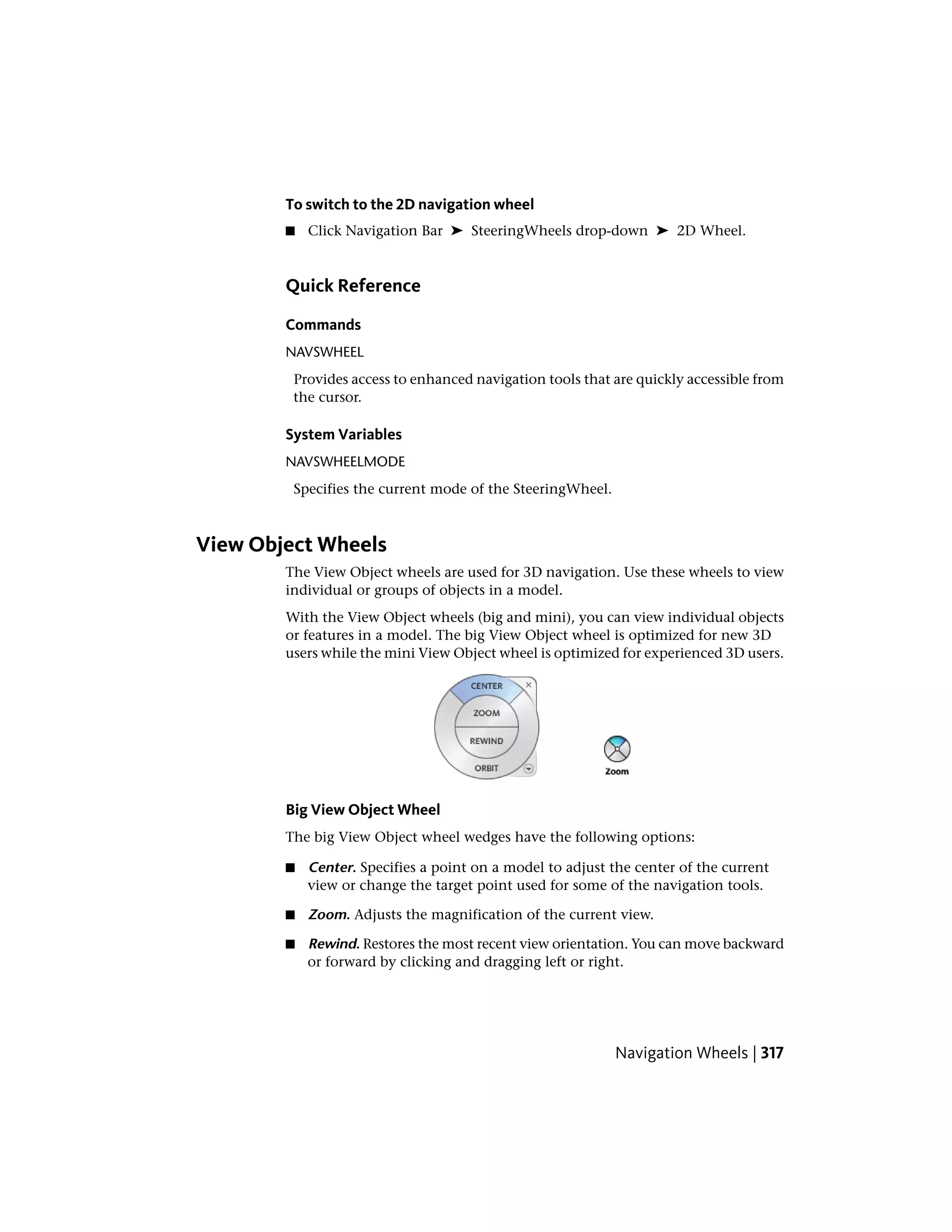 To switch to the 2D navigation wheel
■ Click Navigation Bar ➤ SteeringWheels drop-down ➤ 2D Wheel.
Quick Reference
Commands
NAVSWHEEL
Provides access to enhanced navigation tools that are quickly accessible from
the cursor.
System Variables
NAVSWHEELMODE
Specifies the current mode of the SteeringWheel.
View Object Wheels
The View Object wheels are used for 3D navigation. Use these wheels to view
individual or groups of objects in a model.
With the View Object wheels (big and mini), you can view individual objects
or features in a model. The big View Object wheel is optimized for new 3D
users while the mini View Object wheel is optimized for experienced 3D users.
Big View Object Wheel
The big View Object wheel wedges have the following options:
■ Center. Specifies a point on a model to adjust the center of the current
view or change the target point used for some of the navigation tools.
■ Zoom. Adjusts the magnification of the current view.
■ Rewind. Restores the most recent view orientation. You can move backward
or forward by clicking and dragging left or right.
Navigation Wheels | 317
 