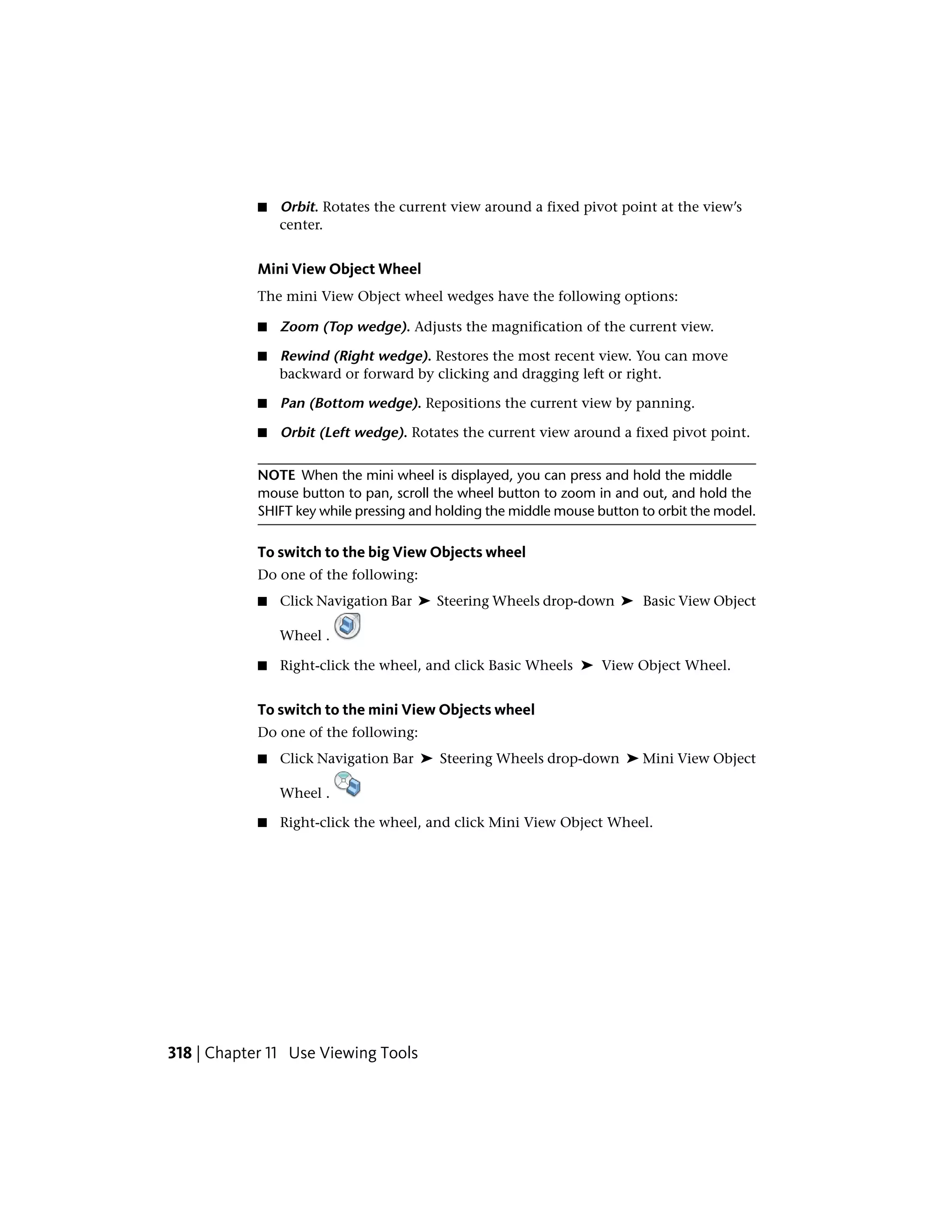 ■ Orbit. Rotates the current view around a fixed pivot point at the view’s
center.
Mini View Object Wheel
The mini View Object wheel wedges have the following options:
■ Zoom (Top wedge). Adjusts the magnification of the current view.
■ Rewind (Right wedge). Restores the most recent view. You can move
backward or forward by clicking and dragging left or right.
■ Pan (Bottom wedge). Repositions the current view by panning.
■ Orbit (Left wedge). Rotates the current view around a fixed pivot point.
NOTE When the mini wheel is displayed, you can press and hold the middle
mouse button to pan, scroll the wheel button to zoom in and out, and hold the
SHIFT key while pressing and holding the middle mouse button to orbit the model.
To switch to the big View Objects wheel
Do one of the following:
■ Click Navigation Bar ➤ Steering Wheels drop-down ➤ Basic View Object
Wheel .
■ Right-click the wheel, and click Basic Wheels ➤ View Object Wheel.
To switch to the mini View Objects wheel
Do one of the following:
■ Click Navigation Bar ➤ Steering Wheels drop-down ➤ Mini View Object
Wheel .
■ Right-click the wheel, and click Mini View Object Wheel.
318 | Chapter 11 Use Viewing Tools
 