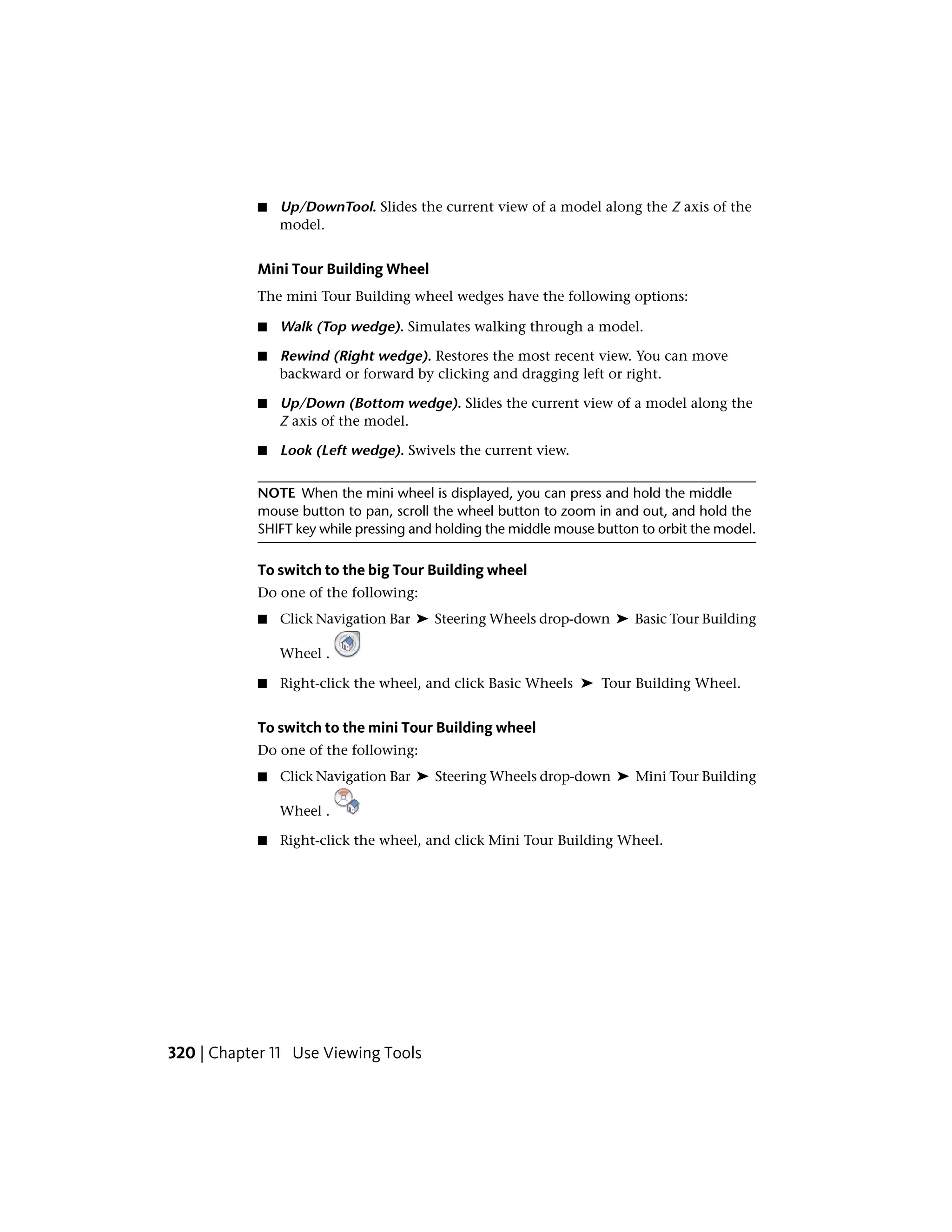 ■ Up/DownTool. Slides the current view of a model along the Z axis of the
model.
Mini Tour Building Wheel
The mini Tour Building wheel wedges have the following options:
■ Walk (Top wedge). Simulates walking through a model.
■ Rewind (Right wedge). Restores the most recent view. You can move
backward or forward by clicking and dragging left or right.
■ Up/Down (Bottom wedge). Slides the current view of a model along the
Z axis of the model.
■ Look (Left wedge). Swivels the current view.
NOTE When the mini wheel is displayed, you can press and hold the middle
mouse button to pan, scroll the wheel button to zoom in and out, and hold the
SHIFT key while pressing and holding the middle mouse button to orbit the model.
To switch to the big Tour Building wheel
Do one of the following:
■ Click Navigation Bar ➤ Steering Wheels drop-down ➤ Basic Tour Building
Wheel .
■ Right-click the wheel, and click Basic Wheels ➤ Tour Building Wheel.
To switch to the mini Tour Building wheel
Do one of the following:
■ Click Navigation Bar ➤ Steering Wheels drop-down ➤ Mini Tour Building
Wheel .
■ Right-click the wheel, and click Mini Tour Building Wheel.
320 | Chapter 11 Use Viewing Tools
 