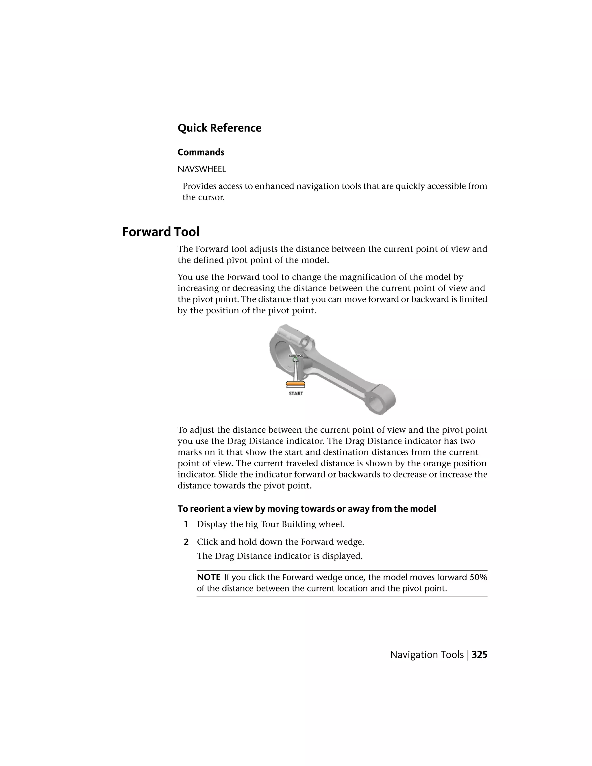 Quick Reference
Commands
NAVSWHEEL
Provides access to enhanced navigation tools that are quickly accessible from
the cursor.
Forward Tool
The Forward tool adjusts the distance between the current point of view and
the defined pivot point of the model.
You use the Forward tool to change the magnification of the model by
increasing or decreasing the distance between the current point of view and
the pivot point. The distance that you can move forward or backward is limited
by the position of the pivot point.
To adjust the distance between the current point of view and the pivot point
you use the Drag Distance indicator. The Drag Distance indicator has two
marks on it that show the start and destination distances from the current
point of view. The current traveled distance is shown by the orange position
indicator. Slide the indicator forward or backwards to decrease or increase the
distance towards the pivot point.
To reorient a view by moving towards or away from the model
1 Display the big Tour Building wheel.
2 Click and hold down the Forward wedge.
The Drag Distance indicator is displayed.
NOTE If you click the Forward wedge once, the model moves forward 50%
of the distance between the current location and the pivot point.
Navigation Tools | 325
 