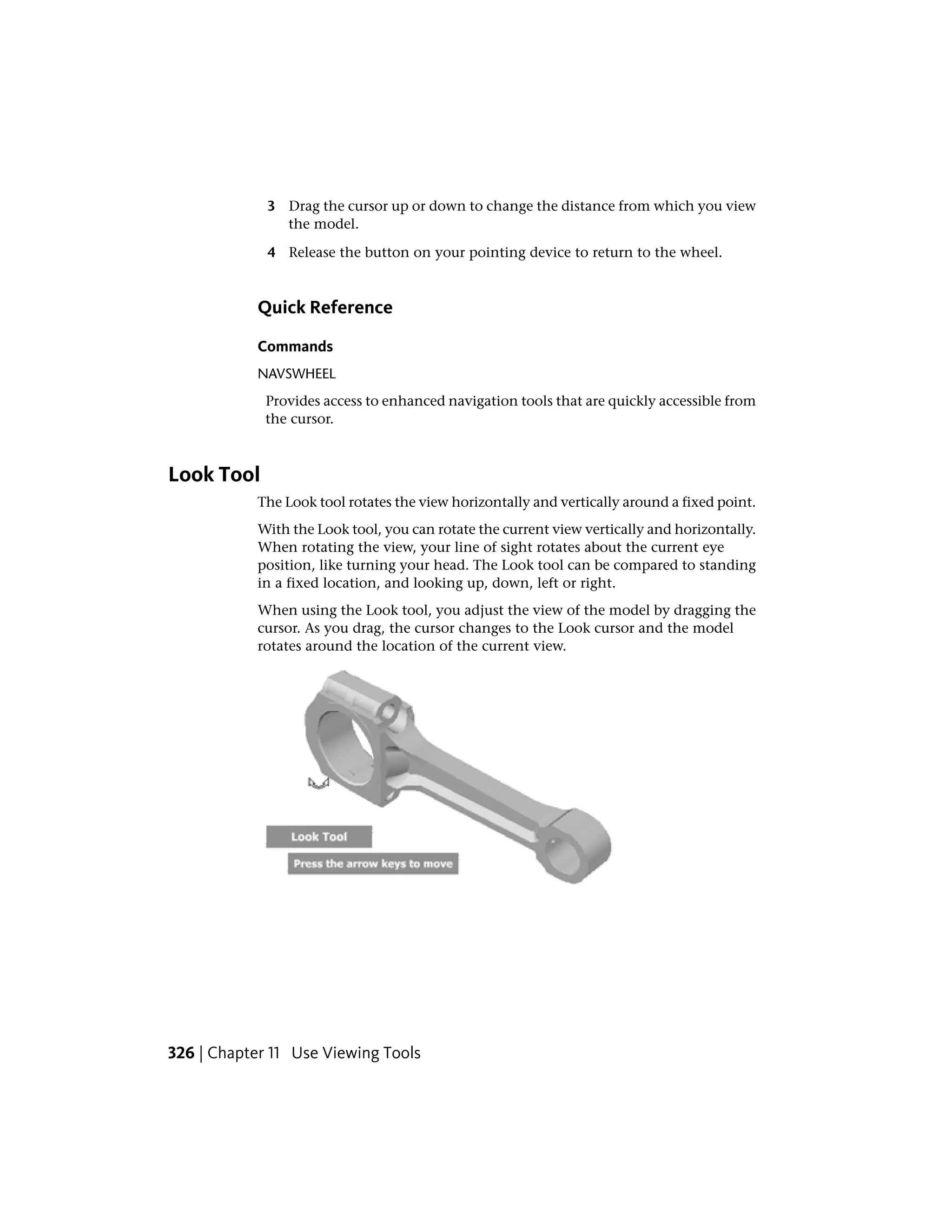 3 Drag the cursor up or down to change the distance from which you view
the model.
4 Release the button on your pointing device to return to the wheel.
Quick Reference
Commands
NAVSWHEEL
Provides access to enhanced navigation tools that are quickly accessible from
the cursor.
Look Tool
The Look tool rotates the view horizontally and vertically around a fixed point.
With the Look tool, you can rotate the current view vertically and horizontally.
When rotating the view, your line of sight rotates about the current eye
position, like turning your head. The Look tool can be compared to standing
in a fixed location, and looking up, down, left or right.
When using the Look tool, you adjust the view of the model by dragging the
cursor. As you drag, the cursor changes to the Look cursor and the model
rotates around the location of the current view.
326 | Chapter 11 Use Viewing Tools
 