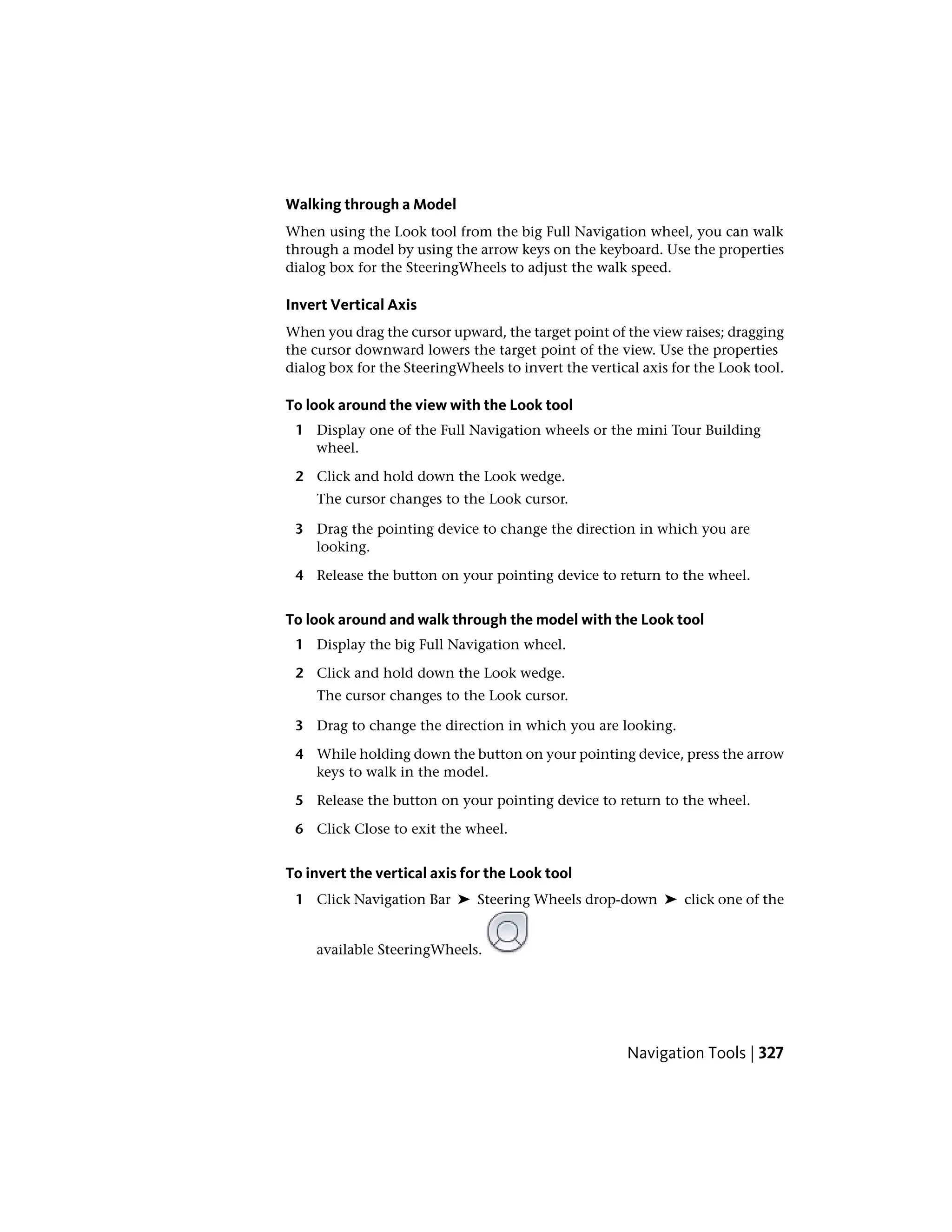 Walking through a Model
When using the Look tool from the big Full Navigation wheel, you can walk
through a model by using the arrow keys on the keyboard. Use the properties
dialog box for the SteeringWheels to adjust the walk speed.
Invert Vertical Axis
When you drag the cursor upward, the target point of the view raises; dragging
the cursor downward lowers the target point of the view. Use the properties
dialog box for the SteeringWheels to invert the vertical axis for the Look tool.
To look around the view with the Look tool
1 Display one of the Full Navigation wheels or the mini Tour Building
wheel.
2 Click and hold down the Look wedge.
The cursor changes to the Look cursor.
3 Drag the pointing device to change the direction in which you are
looking.
4 Release the button on your pointing device to return to the wheel.
To look around and walk through the model with the Look tool
1 Display the big Full Navigation wheel.
2 Click and hold down the Look wedge.
The cursor changes to the Look cursor.
3 Drag to change the direction in which you are looking.
4 While holding down the button on your pointing device, press the arrow
keys to walk in the model.
5 Release the button on your pointing device to return to the wheel.
6 Click Close to exit the wheel.
To invert the vertical axis for the Look tool
1 Click Navigation Bar ➤ Steering Wheels drop-down ➤ click one of the
available SteeringWheels.
Navigation Tools | 327
 