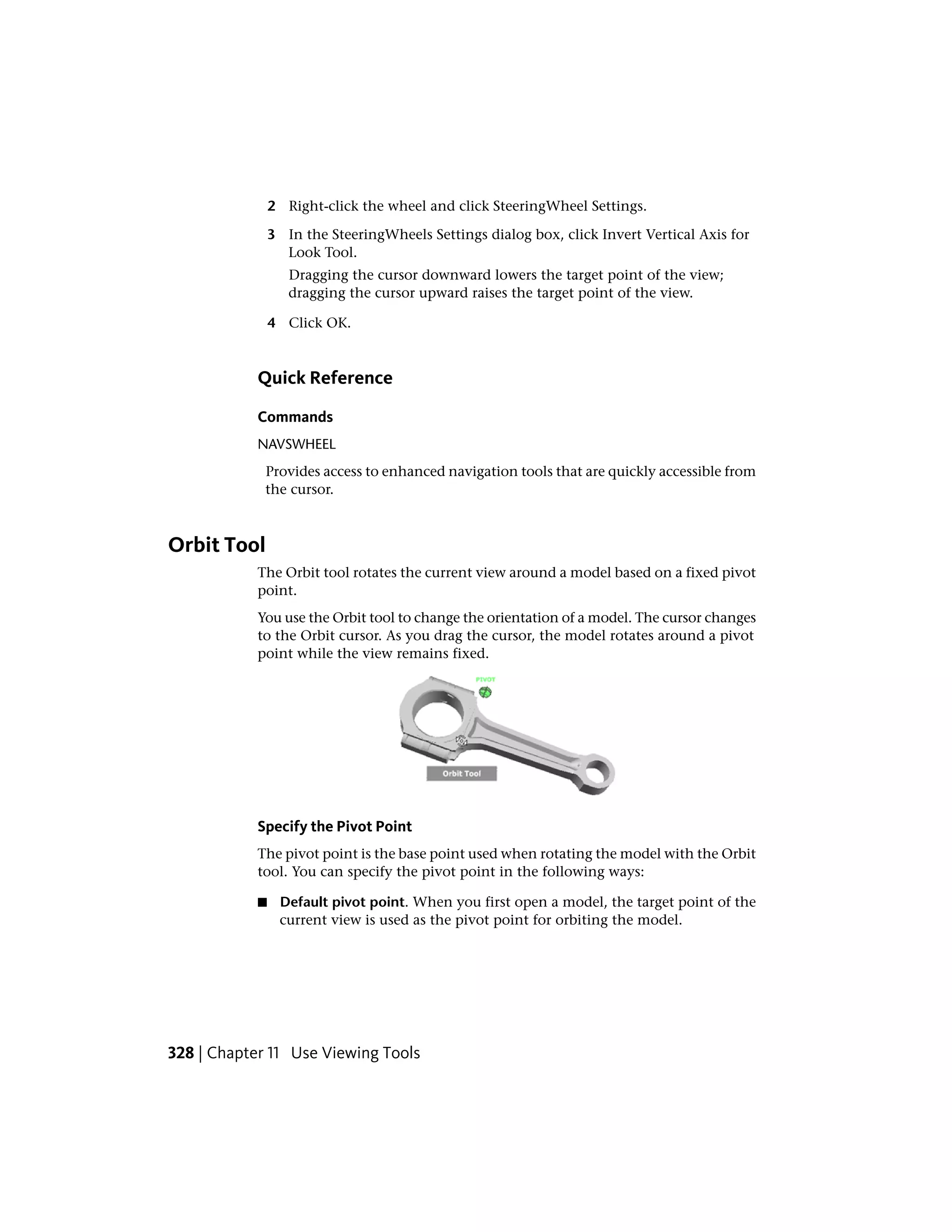 2 Right-click the wheel and click SteeringWheel Settings.
3 In the SteeringWheels Settings dialog box, click Invert Vertical Axis for
Look Tool.
Dragging the cursor downward lowers the target point of the view;
dragging the cursor upward raises the target point of the view.
4 Click OK.
Quick Reference
Commands
NAVSWHEEL
Provides access to enhanced navigation tools that are quickly accessible from
the cursor.
Orbit Tool
The Orbit tool rotates the current view around a model based on a fixed pivot
point.
You use the Orbit tool to change the orientation of a model. The cursor changes
to the Orbit cursor. As you drag the cursor, the model rotates around a pivot
point while the view remains fixed.
Specify the Pivot Point
The pivot point is the base point used when rotating the model with the Orbit
tool. You can specify the pivot point in the following ways:
■ Default pivot point. When you first open a model, the target point of the
current view is used as the pivot point for orbiting the model.
328 | Chapter 11 Use Viewing Tools
 
