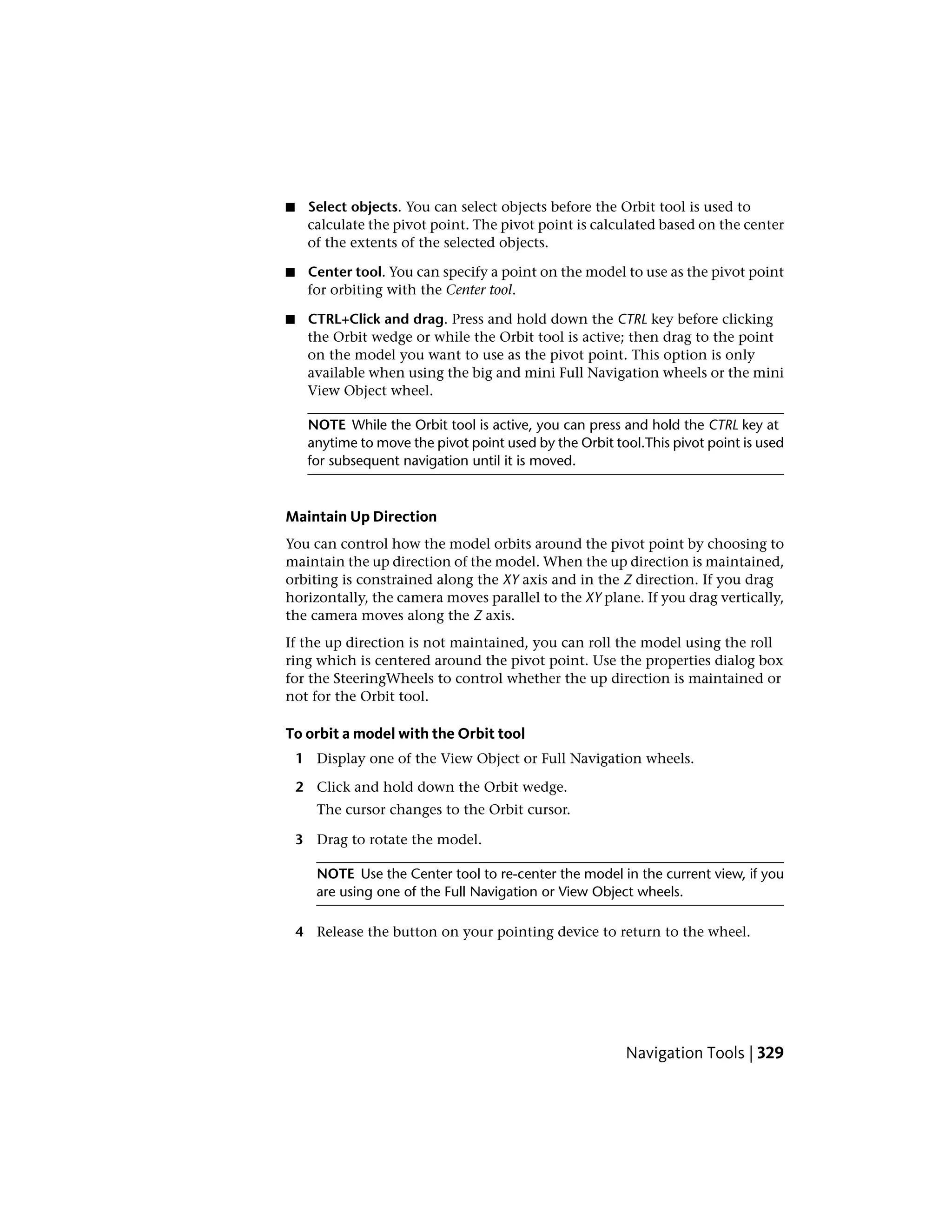 ■ Select objects. You can select objects before the Orbit tool is used to
calculate the pivot point. The pivot point is calculated based on the center
of the extents of the selected objects.
■ Center tool. You can specify a point on the model to use as the pivot point
for orbiting with the Center tool.
■ CTRL+Click and drag. Press and hold down the CTRL key before clicking
the Orbit wedge or while the Orbit tool is active; then drag to the point
on the model you want to use as the pivot point. This option is only
available when using the big and mini Full Navigation wheels or the mini
View Object wheel.
NOTE While the Orbit tool is active, you can press and hold the CTRL key at
anytime to move the pivot point used by the Orbit tool.This pivot point is used
for subsequent navigation until it is moved.
Maintain Up Direction
You can control how the model orbits around the pivot point by choosing to
maintain the up direction of the model. When the up direction is maintained,
orbiting is constrained along the XY axis and in the Z direction. If you drag
horizontally, the camera moves parallel to the XY plane. If you drag vertically,
the camera moves along the Z axis.
If the up direction is not maintained, you can roll the model using the roll
ring which is centered around the pivot point. Use the properties dialog box
for the SteeringWheels to control whether the up direction is maintained or
not for the Orbit tool.
To orbit a model with the Orbit tool
1 Display one of the View Object or Full Navigation wheels.
2 Click and hold down the Orbit wedge.
The cursor changes to the Orbit cursor.
3 Drag to rotate the model.
NOTE Use the Center tool to re-center the model in the current view, if you
are using one of the Full Navigation or View Object wheels.
4 Release the button on your pointing device to return to the wheel.
Navigation Tools | 329
 