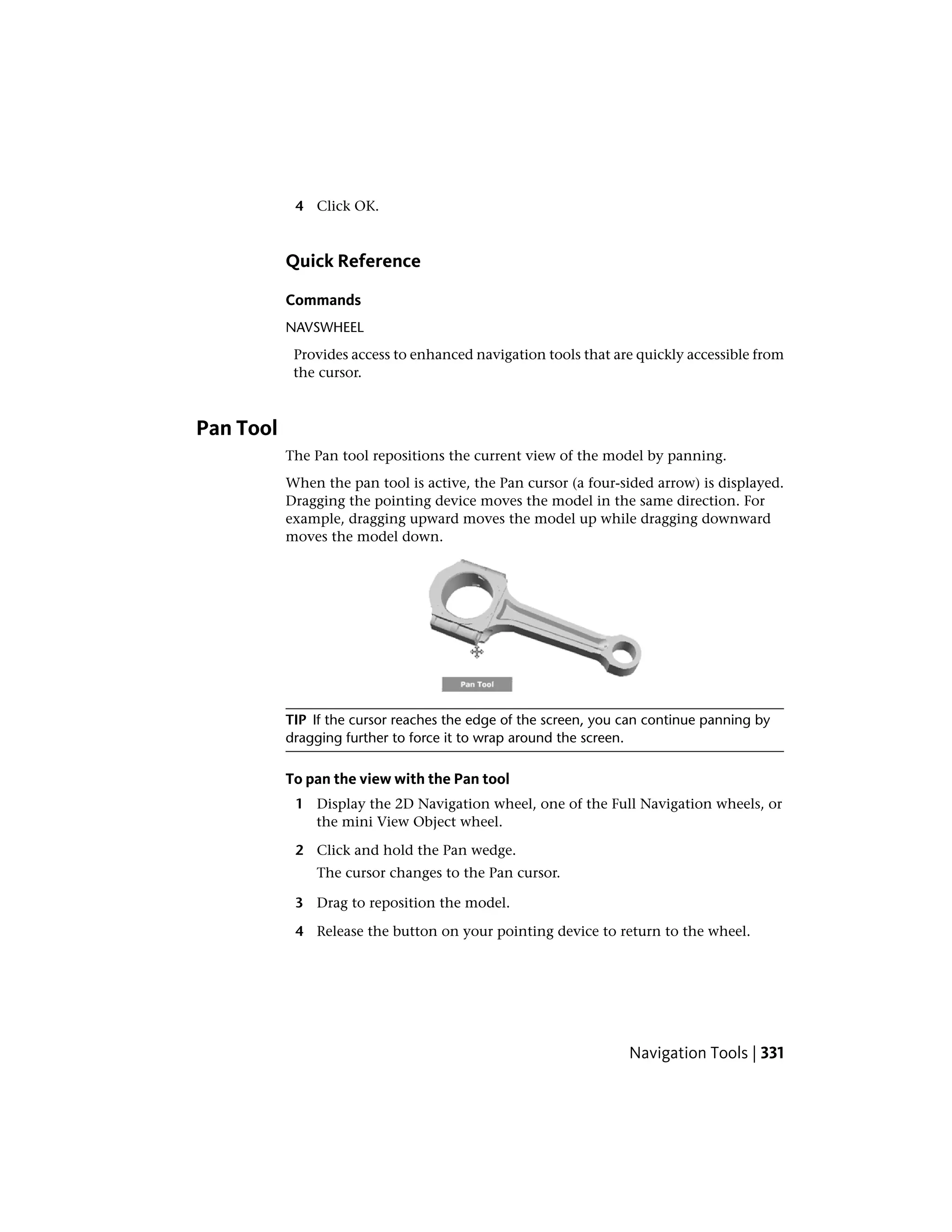 4 Click OK.
Quick Reference
Commands
NAVSWHEEL
Provides access to enhanced navigation tools that are quickly accessible from
the cursor.
Pan Tool
The Pan tool repositions the current view of the model by panning.
When the pan tool is active, the Pan cursor (a four-sided arrow) is displayed.
Dragging the pointing device moves the model in the same direction. For
example, dragging upward moves the model up while dragging downward
moves the model down.
TIP If the cursor reaches the edge of the screen, you can continue panning by
dragging further to force it to wrap around the screen.
To pan the view with the Pan tool
1 Display the 2D Navigation wheel, one of the Full Navigation wheels, or
the mini View Object wheel.
2 Click and hold the Pan wedge.
The cursor changes to the Pan cursor.
3 Drag to reposition the model.
4 Release the button on your pointing device to return to the wheel.
Navigation Tools | 331
 