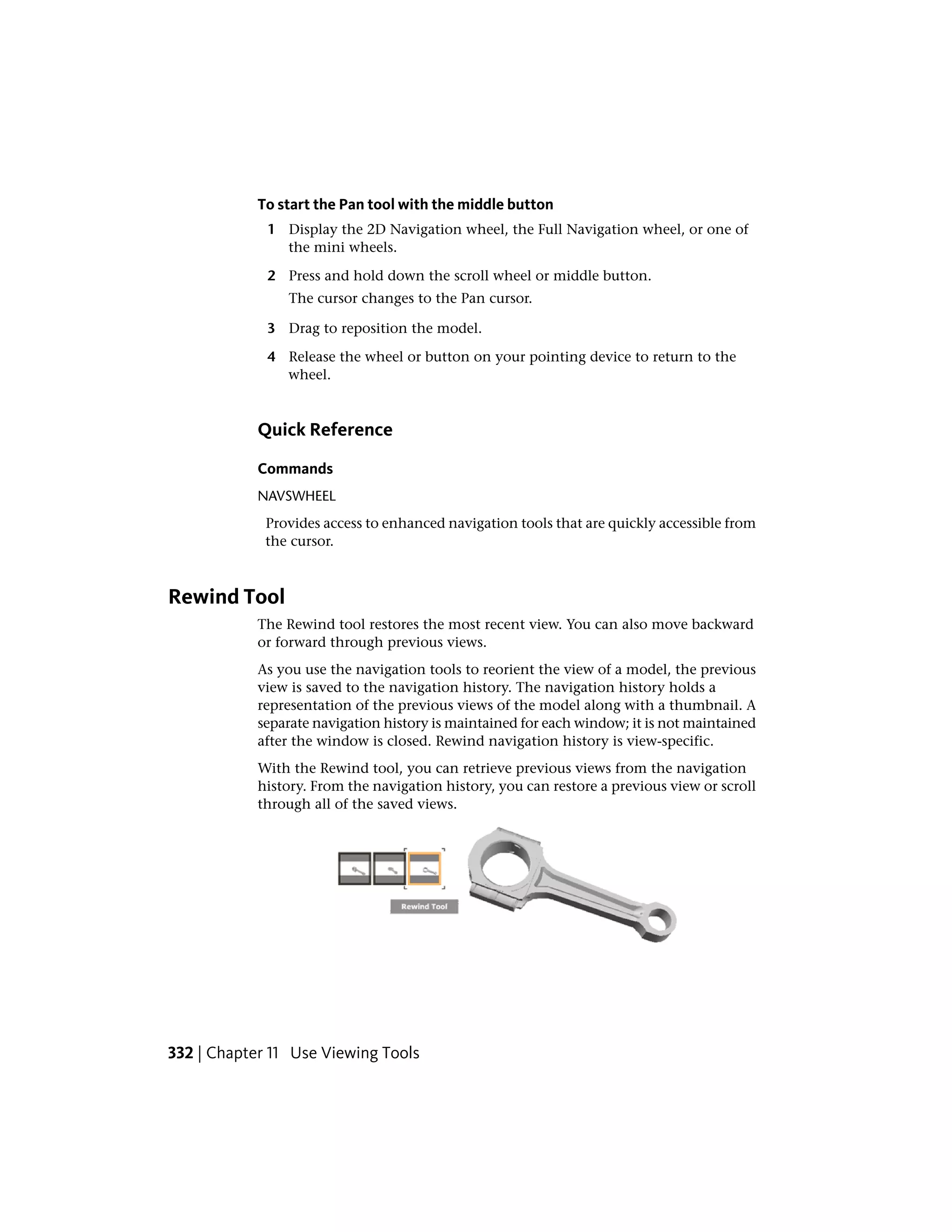 To start the Pan tool with the middle button
1 Display the 2D Navigation wheel, the Full Navigation wheel, or one of
the mini wheels.
2 Press and hold down the scroll wheel or middle button.
The cursor changes to the Pan cursor.
3 Drag to reposition the model.
4 Release the wheel or button on your pointing device to return to the
wheel.
Quick Reference
Commands
NAVSWHEEL
Provides access to enhanced navigation tools that are quickly accessible from
the cursor.
Rewind Tool
The Rewind tool restores the most recent view. You can also move backward
or forward through previous views.
As you use the navigation tools to reorient the view of a model, the previous
view is saved to the navigation history. The navigation history holds a
representation of the previous views of the model along with a thumbnail. A
separate navigation history is maintained for each window; it is not maintained
after the window is closed. Rewind navigation history is view-specific.
With the Rewind tool, you can retrieve previous views from the navigation
history. From the navigation history, you can restore a previous view or scroll
through all of the saved views.
332 | Chapter 11 Use Viewing Tools
 