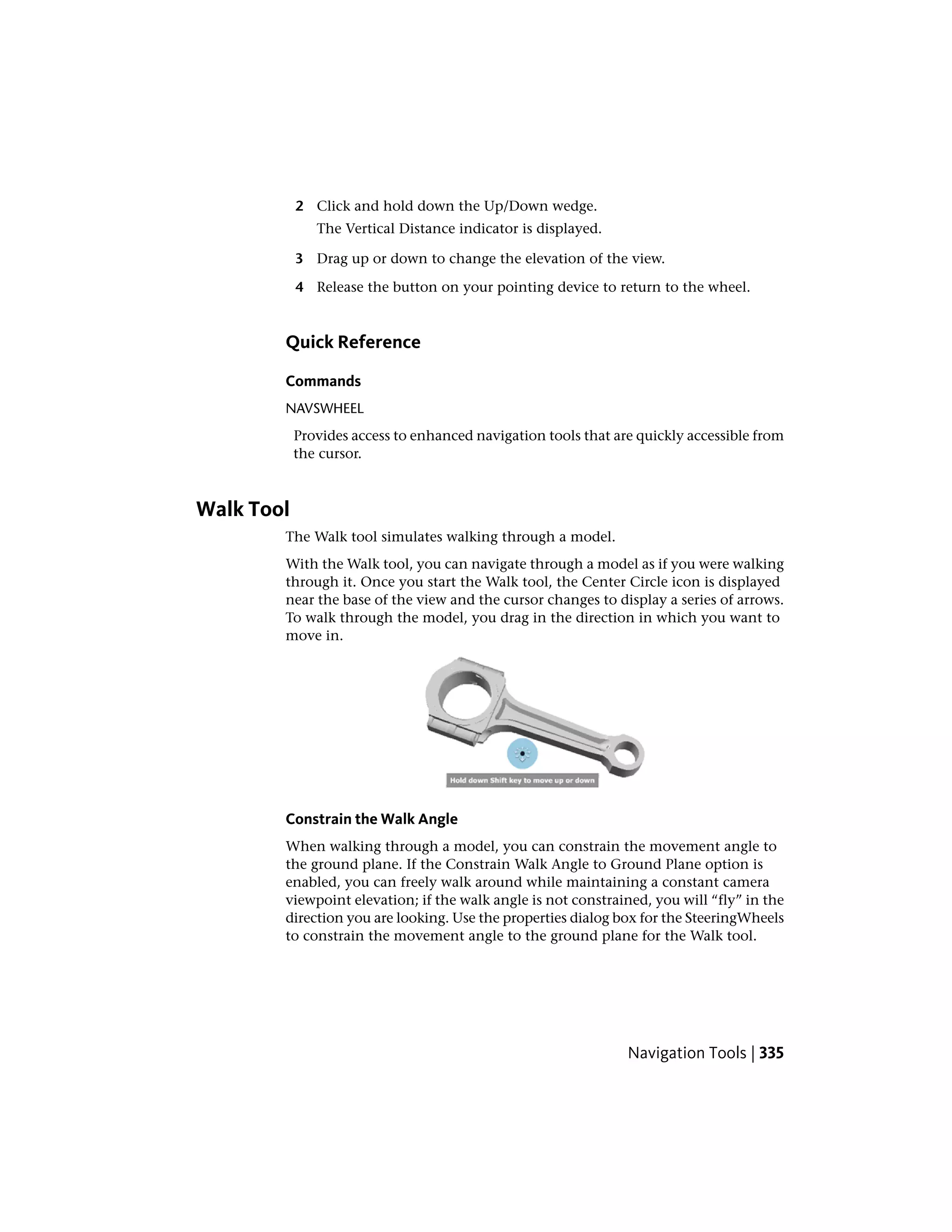 2 Click and hold down the Up/Down wedge.
The Vertical Distance indicator is displayed.
3 Drag up or down to change the elevation of the view.
4 Release the button on your pointing device to return to the wheel.
Quick Reference
Commands
NAVSWHEEL
Provides access to enhanced navigation tools that are quickly accessible from
the cursor.
Walk Tool
The Walk tool simulates walking through a model.
With the Walk tool, you can navigate through a model as if you were walking
through it. Once you start the Walk tool, the Center Circle icon is displayed
near the base of the view and the cursor changes to display a series of arrows.
To walk through the model, you drag in the direction in which you want to
move in.
Constrain the Walk Angle
When walking through a model, you can constrain the movement angle to
the ground plane. If the Constrain Walk Angle to Ground Plane option is
enabled, you can freely walk around while maintaining a constant camera
viewpoint elevation; if the walk angle is not constrained, you will “fly” in the
direction you are looking. Use the properties dialog box for the SteeringWheels
to constrain the movement angle to the ground plane for the Walk tool.
Navigation Tools | 335
 