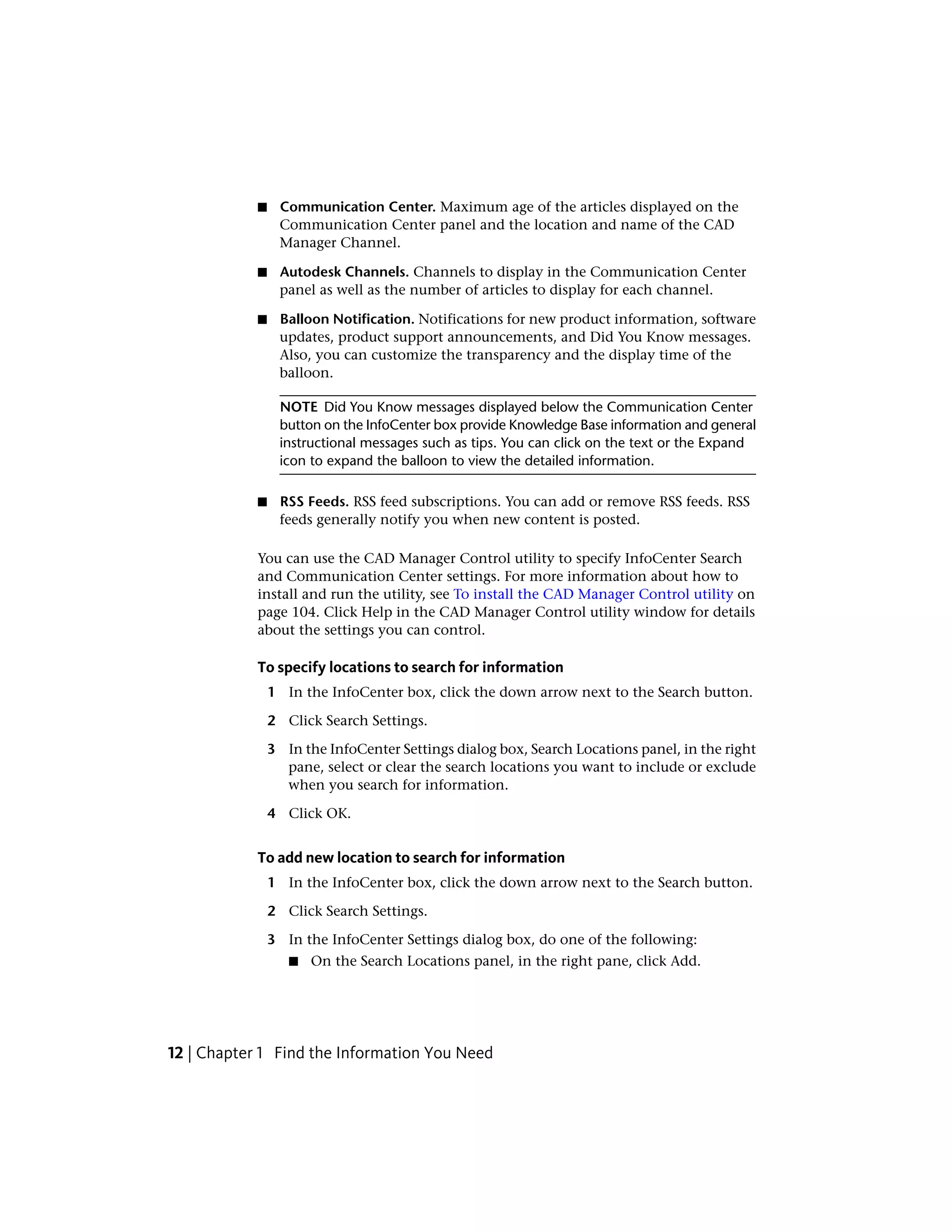 ■ Communication Center. Maximum age of the articles displayed on the
Communication Center panel and the location and name of the CAD
Manager Channel.
■ Autodesk Channels. Channels to display in the Communication Center
panel as well as the number of articles to display for each channel.
■ Balloon Notification. Notifications for new product information, software
updates, product support announcements, and Did You Know messages.
Also, you can customize the transparency and the display time of the
balloon.
NOTE Did You Know messages displayed below the Communication Center
button on the InfoCenter box provide Knowledge Base information and general
instructional messages such as tips. You can click on the text or the Expand
icon to expand the balloon to view the detailed information.
■ RSS Feeds. RSS feed subscriptions. You can add or remove RSS feeds. RSS
feeds generally notify you when new content is posted.
You can use the CAD Manager Control utility to specify InfoCenter Search
and Communication Center settings. For more information about how to
install and run the utility, see To install the CAD Manager Control utility on
page 104. Click Help in the CAD Manager Control utility window for details
about the settings you can control.
To specify locations to search for information
1 In the InfoCenter box, click the down arrow next to the Search button.
2 Click Search Settings.
3 In the InfoCenter Settings dialog box, Search Locations panel, in the right
pane, select or clear the search locations you want to include or exclude
when you search for information.
4 Click OK.
To add new location to search for information
1 In the InfoCenter box, click the down arrow next to the Search button.
2 Click Search Settings.
3 In the InfoCenter Settings dialog box, do one of the following:
■ On the Search Locations panel, in the right pane, click Add.
12 | Chapter 1 Find the Information You Need
 