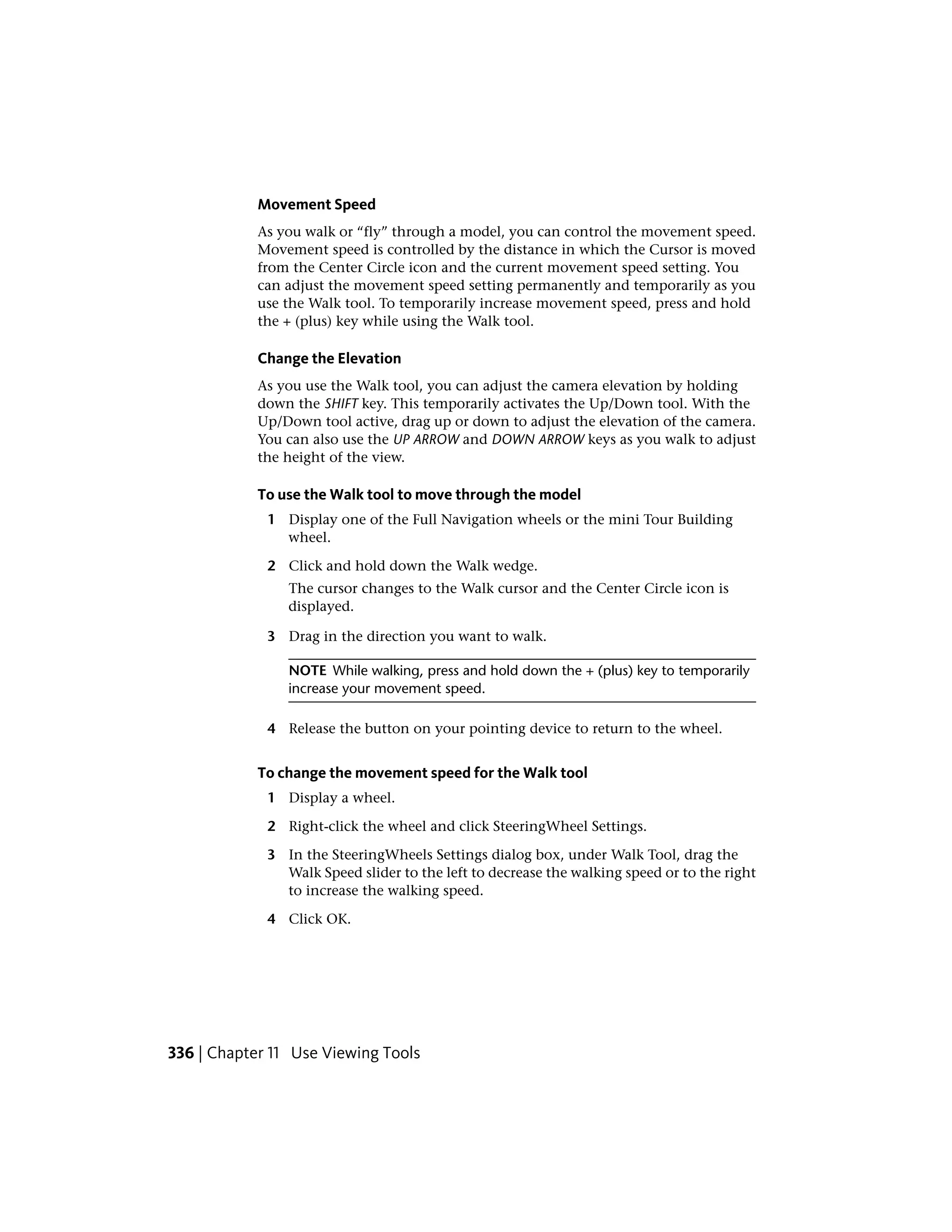 Movement Speed
As you walk or “fly” through a model, you can control the movement speed.
Movement speed is controlled by the distance in which the Cursor is moved
from the Center Circle icon and the current movement speed setting. You
can adjust the movement speed setting permanently and temporarily as you
use the Walk tool. To temporarily increase movement speed, press and hold
the + (plus) key while using the Walk tool.
Change the Elevation
As you use the Walk tool, you can adjust the camera elevation by holding
down the SHIFT key. This temporarily activates the Up/Down tool. With the
Up/Down tool active, drag up or down to adjust the elevation of the camera.
You can also use the UP ARROW and DOWN ARROW keys as you walk to adjust
the height of the view.
To use the Walk tool to move through the model
1 Display one of the Full Navigation wheels or the mini Tour Building
wheel.
2 Click and hold down the Walk wedge.
The cursor changes to the Walk cursor and the Center Circle icon is
displayed.
3 Drag in the direction you want to walk.
NOTE While walking, press and hold down the + (plus) key to temporarily
increase your movement speed.
4 Release the button on your pointing device to return to the wheel.
To change the movement speed for the Walk tool
1 Display a wheel.
2 Right-click the wheel and click SteeringWheel Settings.
3 In the SteeringWheels Settings dialog box, under Walk Tool, drag the
Walk Speed slider to the left to decrease the walking speed or to the right
to increase the walking speed.
4 Click OK.
336 | Chapter 11 Use Viewing Tools
 