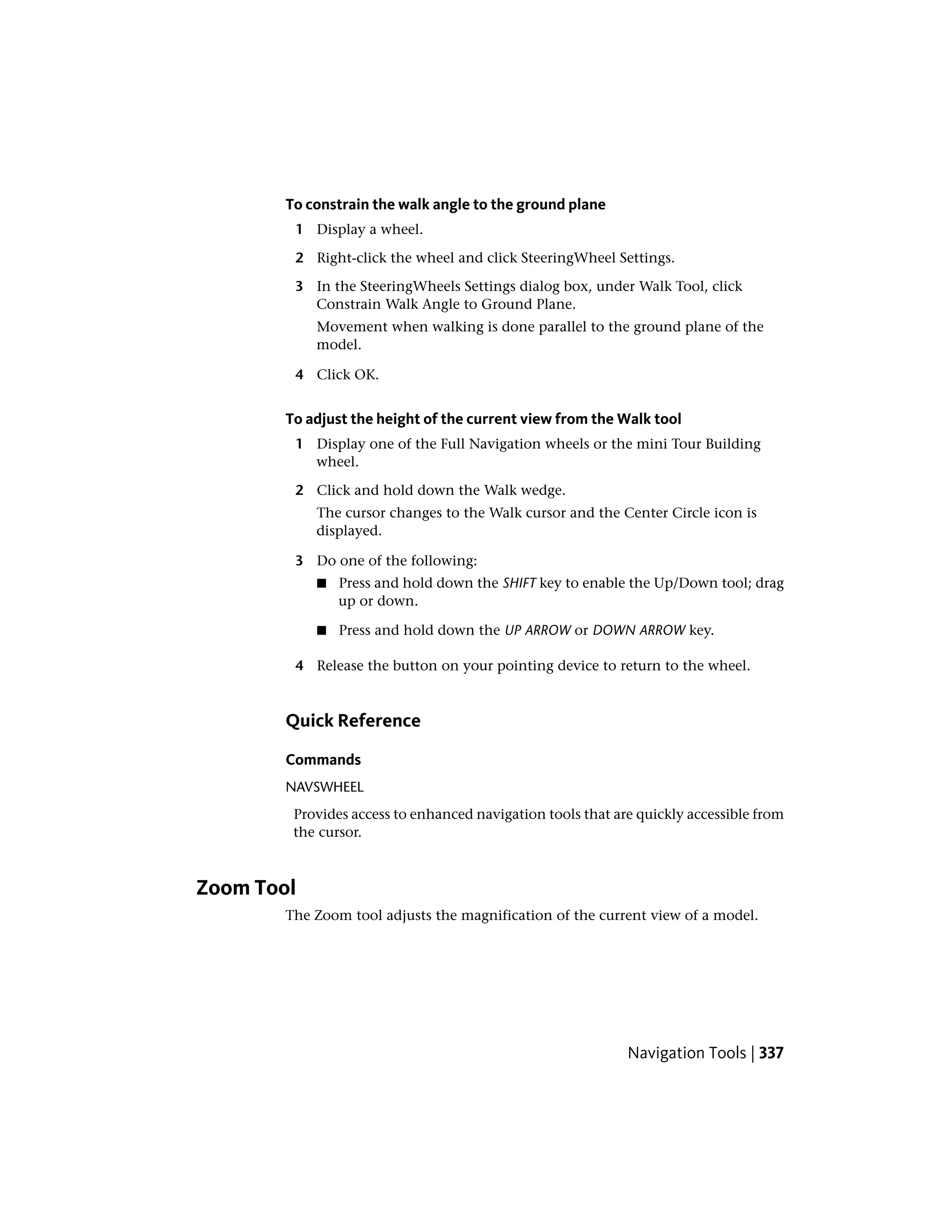 To constrain the walk angle to the ground plane
1 Display a wheel.
2 Right-click the wheel and click SteeringWheel Settings.
3 In the SteeringWheels Settings dialog box, under Walk Tool, click
Constrain Walk Angle to Ground Plane.
Movement when walking is done parallel to the ground plane of the
model.
4 Click OK.
To adjust the height of the current view from the Walk tool
1 Display one of the Full Navigation wheels or the mini Tour Building
wheel.
2 Click and hold down the Walk wedge.
The cursor changes to the Walk cursor and the Center Circle icon is
displayed.
3 Do one of the following:
■ Press and hold down the SHIFT key to enable the Up/Down tool; drag
up or down.
■ Press and hold down the UP ARROW or DOWN ARROW key.
4 Release the button on your pointing device to return to the wheel.
Quick Reference
Commands
NAVSWHEEL
Provides access to enhanced navigation tools that are quickly accessible from
the cursor.
Zoom Tool
The Zoom tool adjusts the magnification of the current view of a model.
Navigation Tools | 337
 