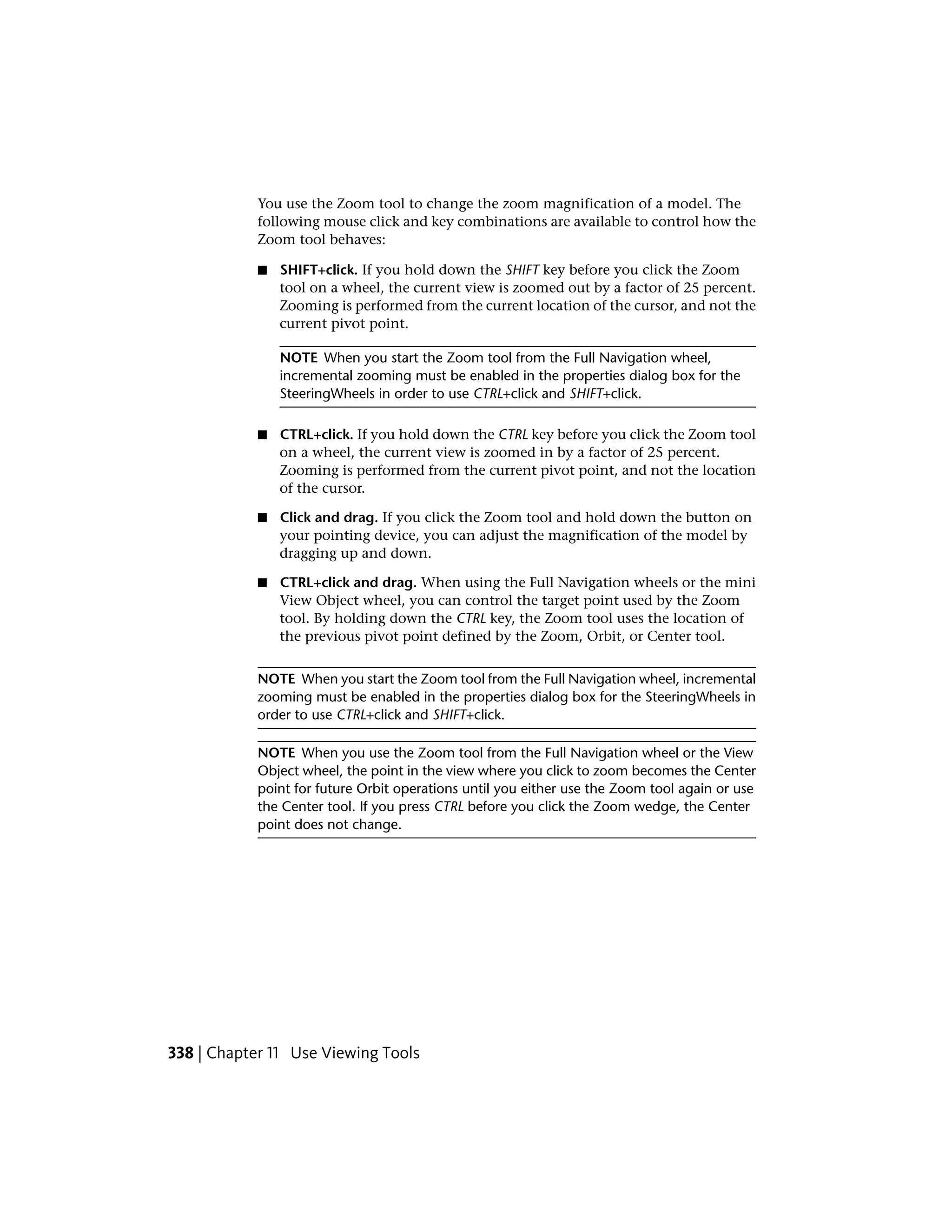 You use the Zoom tool to change the zoom magnification of a model. The
following mouse click and key combinations are available to control how the
Zoom tool behaves:
■ SHIFT+click. If you hold down the SHIFT key before you click the Zoom
tool on a wheel, the current view is zoomed out by a factor of 25 percent.
Zooming is performed from the current location of the cursor, and not the
current pivot point.
NOTE When you start the Zoom tool from the Full Navigation wheel,
incremental zooming must be enabled in the properties dialog box for the
SteeringWheels in order to use CTRL+click and SHIFT+click.
■ CTRL+click. If you hold down the CTRL key before you click the Zoom tool
on a wheel, the current view is zoomed in by a factor of 25 percent.
Zooming is performed from the current pivot point, and not the location
of the cursor.
■ Click and drag. If you click the Zoom tool and hold down the button on
your pointing device, you can adjust the magnification of the model by
dragging up and down.
■ CTRL+click and drag. When using the Full Navigation wheels or the mini
View Object wheel, you can control the target point used by the Zoom
tool. By holding down the CTRL key, the Zoom tool uses the location of
the previous pivot point defined by the Zoom, Orbit, or Center tool.
NOTE When you start the Zoom tool from the Full Navigation wheel, incremental
zooming must be enabled in the properties dialog box for the SteeringWheels in
order to use CTRL+click and SHIFT+click.
NOTE When you use the Zoom tool from the Full Navigation wheel or the View
Object wheel, the point in the view where you click to zoom becomes the Center
point for future Orbit operations until you either use the Zoom tool again or use
the Center tool. If you press CTRL before you click the Zoom wedge, the Center
point does not change.
338 | Chapter 11 Use Viewing Tools
 