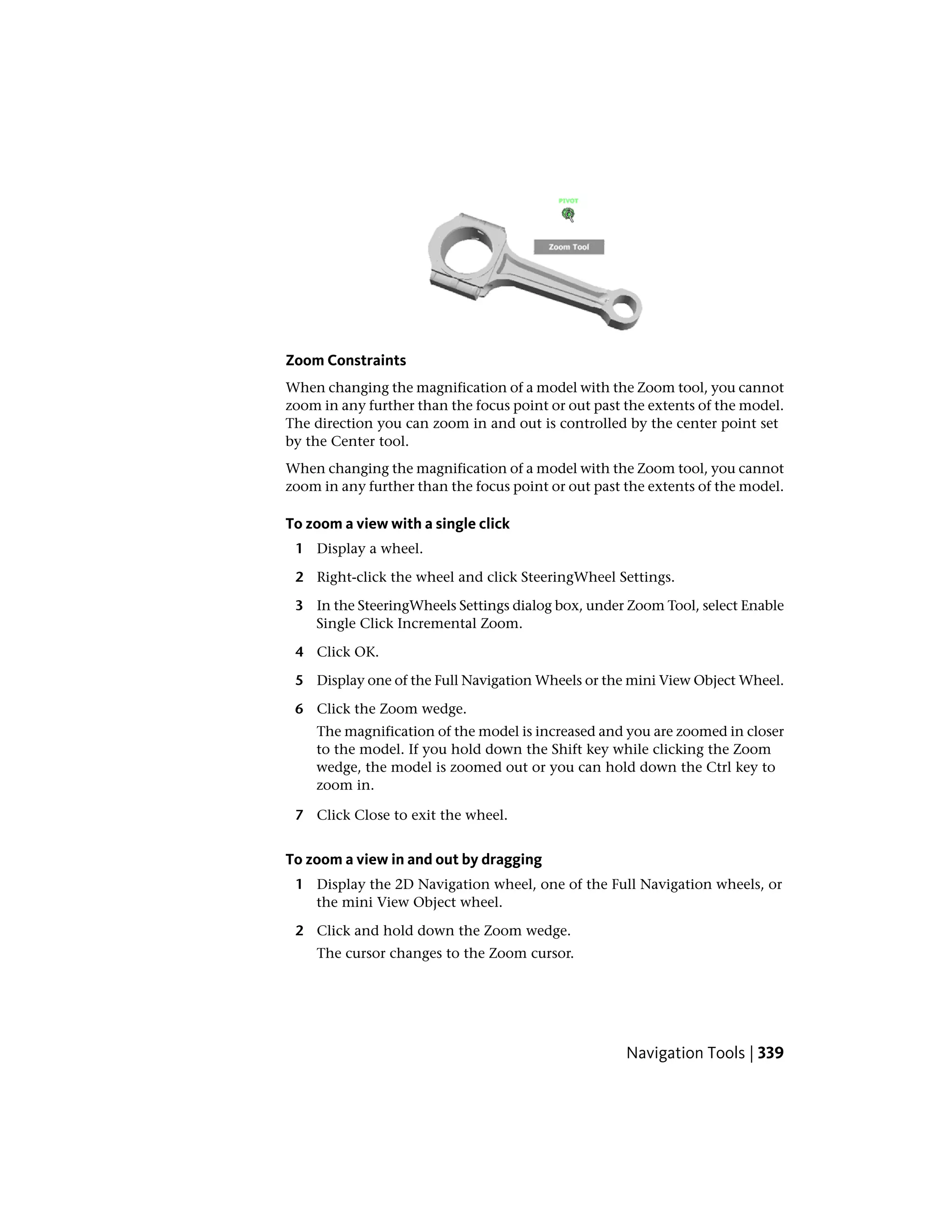 Zoom Constraints
When changing the magnification of a model with the Zoom tool, you cannot
zoom in any further than the focus point or out past the extents of the model.
The direction you can zoom in and out is controlled by the center point set
by the Center tool.
When changing the magnification of a model with the Zoom tool, you cannot
zoom in any further than the focus point or out past the extents of the model.
To zoom a view with a single click
1 Display a wheel.
2 Right-click the wheel and click SteeringWheel Settings.
3 In the SteeringWheels Settings dialog box, under Zoom Tool, select Enable
Single Click Incremental Zoom.
4 Click OK.
5 Display one of the Full Navigation Wheels or the mini View Object Wheel.
6 Click the Zoom wedge.
The magnification of the model is increased and you are zoomed in closer
to the model. If you hold down the Shift key while clicking the Zoom
wedge, the model is zoomed out or you can hold down the Ctrl key to
zoom in.
7 Click Close to exit the wheel.
To zoom a view in and out by dragging
1 Display the 2D Navigation wheel, one of the Full Navigation wheels, or
the mini View Object wheel.
2 Click and hold down the Zoom wedge.
The cursor changes to the Zoom cursor.
Navigation Tools | 339
 