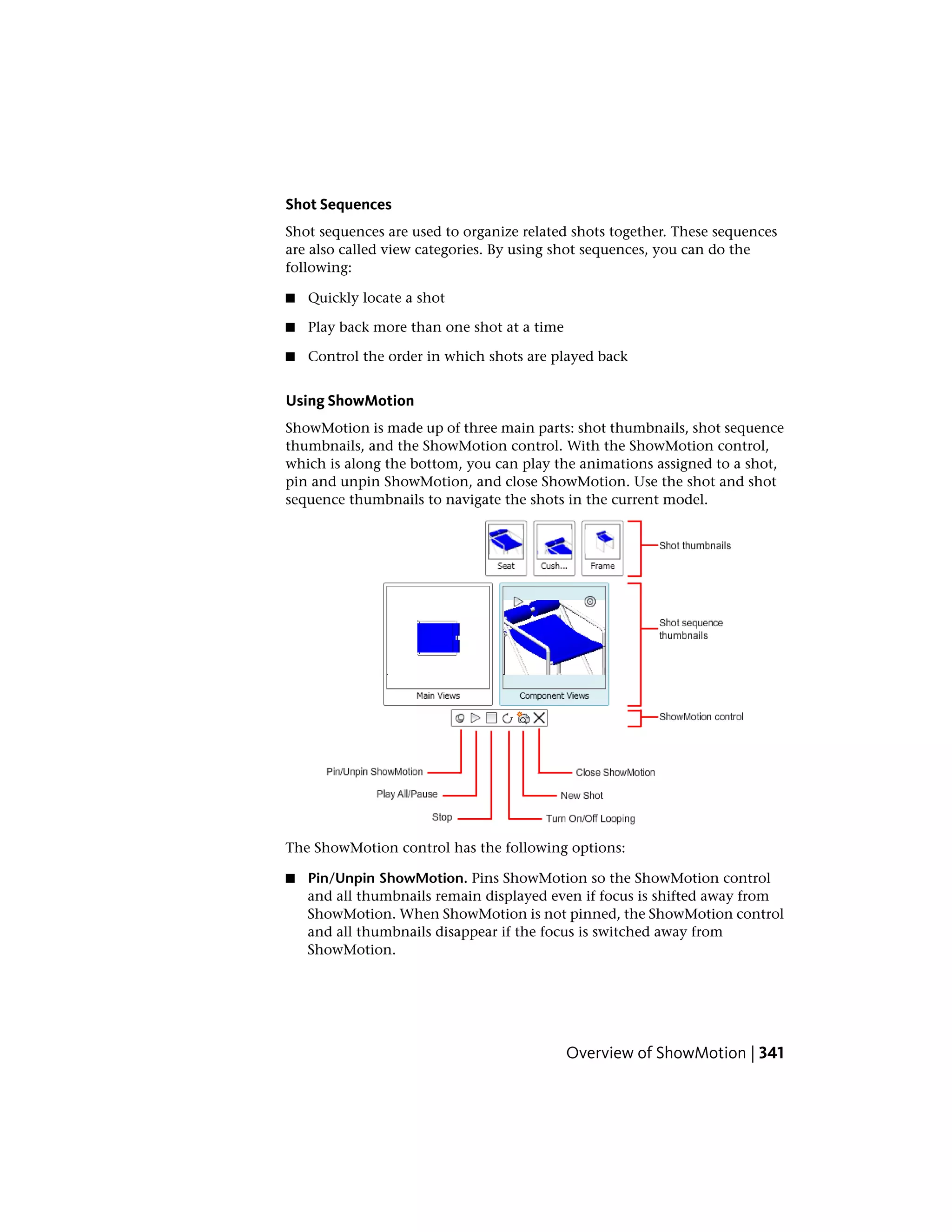 Shot Sequences
Shot sequences are used to organize related shots together. These sequences
are also called view categories. By using shot sequences, you can do the
following:
■ Quickly locate a shot
■ Play back more than one shot at a time
■ Control the order in which shots are played back
Using ShowMotion
ShowMotion is made up of three main parts: shot thumbnails, shot sequence
thumbnails, and the ShowMotion control. With the ShowMotion control,
which is along the bottom, you can play the animations assigned to a shot,
pin and unpin ShowMotion, and close ShowMotion. Use the shot and shot
sequence thumbnails to navigate the shots in the current model.
The ShowMotion control has the following options:
■ Pin/Unpin ShowMotion. Pins ShowMotion so the ShowMotion control
and all thumbnails remain displayed even if focus is shifted away from
ShowMotion. When ShowMotion is not pinned, the ShowMotion control
and all thumbnails disappear if the focus is switched away from
ShowMotion.
Overview of ShowMotion | 341
 
