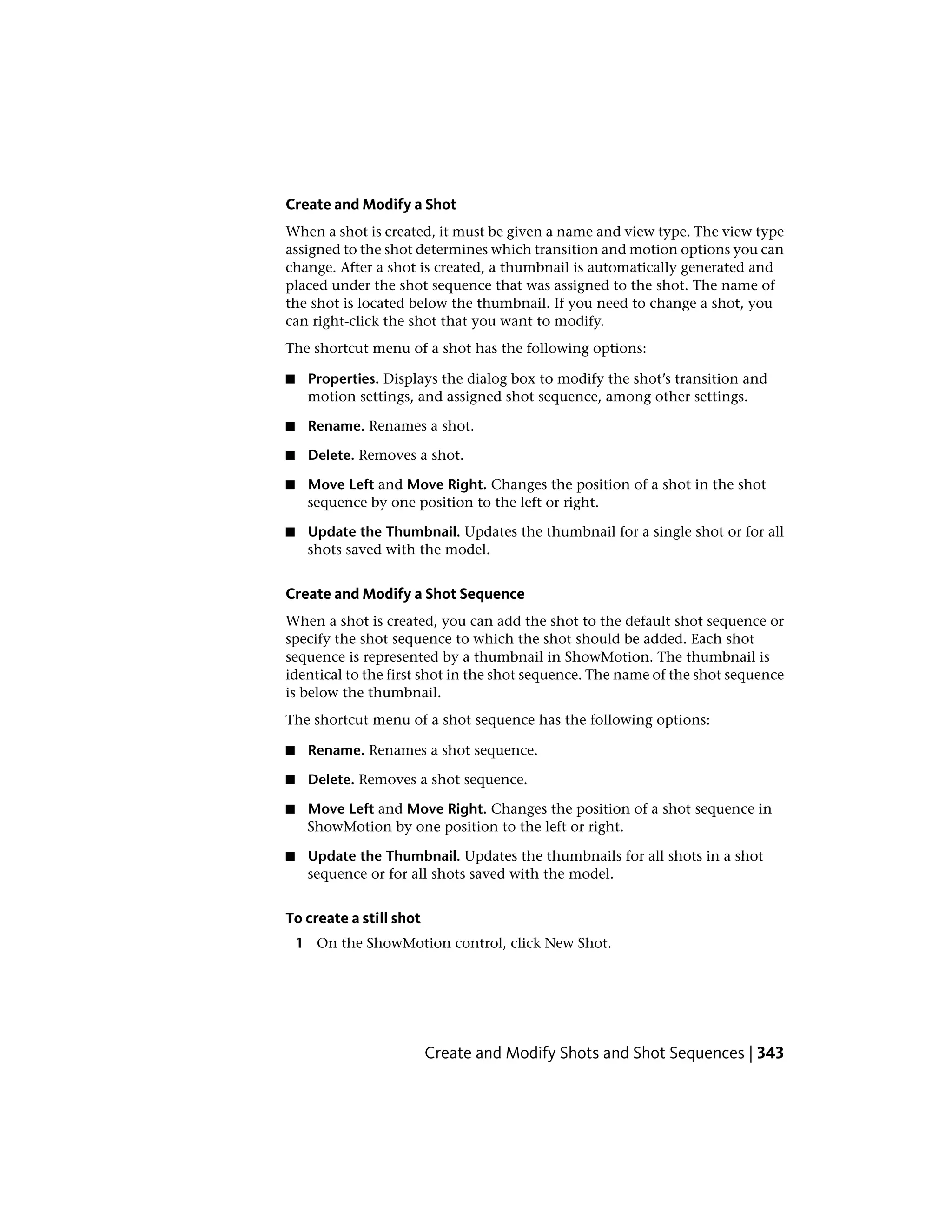 Create and Modify a Shot
When a shot is created, it must be given a name and view type. The view type
assigned to the shot determines which transition and motion options you can
change. After a shot is created, a thumbnail is automatically generated and
placed under the shot sequence that was assigned to the shot. The name of
the shot is located below the thumbnail. If you need to change a shot, you
can right-click the shot that you want to modify.
The shortcut menu of a shot has the following options:
■ Properties. Displays the dialog box to modify the shot’s transition and
motion settings, and assigned shot sequence, among other settings.
■ Rename. Renames a shot.
■ Delete. Removes a shot.
■ Move Left and Move Right. Changes the position of a shot in the shot
sequence by one position to the left or right.
■ Update the Thumbnail. Updates the thumbnail for a single shot or for all
shots saved with the model.
Create and Modify a Shot Sequence
When a shot is created, you can add the shot to the default shot sequence or
specify the shot sequence to which the shot should be added. Each shot
sequence is represented by a thumbnail in ShowMotion. The thumbnail is
identical to the first shot in the shot sequence. The name of the shot sequence
is below the thumbnail.
The shortcut menu of a shot sequence has the following options:
■ Rename. Renames a shot sequence.
■ Delete. Removes a shot sequence.
■ Move Left and Move Right. Changes the position of a shot sequence in
ShowMotion by one position to the left or right.
■ Update the Thumbnail. Updates the thumbnails for all shots in a shot
sequence or for all shots saved with the model.
To create a still shot
1 On the ShowMotion control, click New Shot.
Create and Modify Shots and Shot Sequences | 343
 
