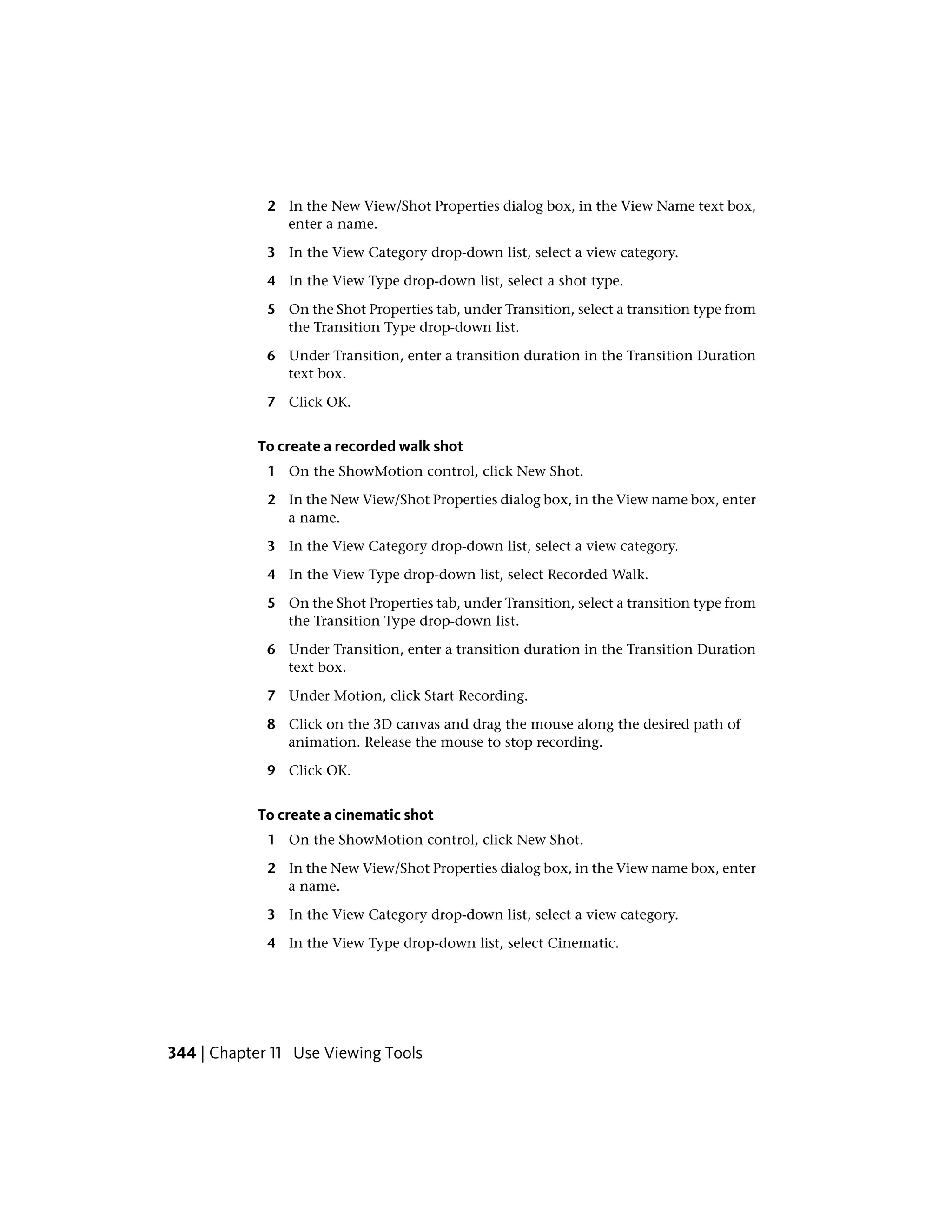 2 In the New View/Shot Properties dialog box, in the View Name text box,
enter a name.
3 In the View Category drop-down list, select a view category.
4 In the View Type drop-down list, select a shot type.
5 On the Shot Properties tab, under Transition, select a transition type from
the Transition Type drop-down list.
6 Under Transition, enter a transition duration in the Transition Duration
text box.
7 Click OK.
To create a recorded walk shot
1 On the ShowMotion control, click New Shot.
2 In the New View/Shot Properties dialog box, in the View name box, enter
a name.
3 In the View Category drop-down list, select a view category.
4 In the View Type drop-down list, select Recorded Walk.
5 On the Shot Properties tab, under Transition, select a transition type from
the Transition Type drop-down list.
6 Under Transition, enter a transition duration in the Transition Duration
text box.
7 Under Motion, click Start Recording.
8 Click on the 3D canvas and drag the mouse along the desired path of
animation. Release the mouse to stop recording.
9 Click OK.
To create a cinematic shot
1 On the ShowMotion control, click New Shot.
2 In the New View/Shot Properties dialog box, in the View name box, enter
a name.
3 In the View Category drop-down list, select a view category.
4 In the View Type drop-down list, select Cinematic.
344 | Chapter 11 Use Viewing Tools
 