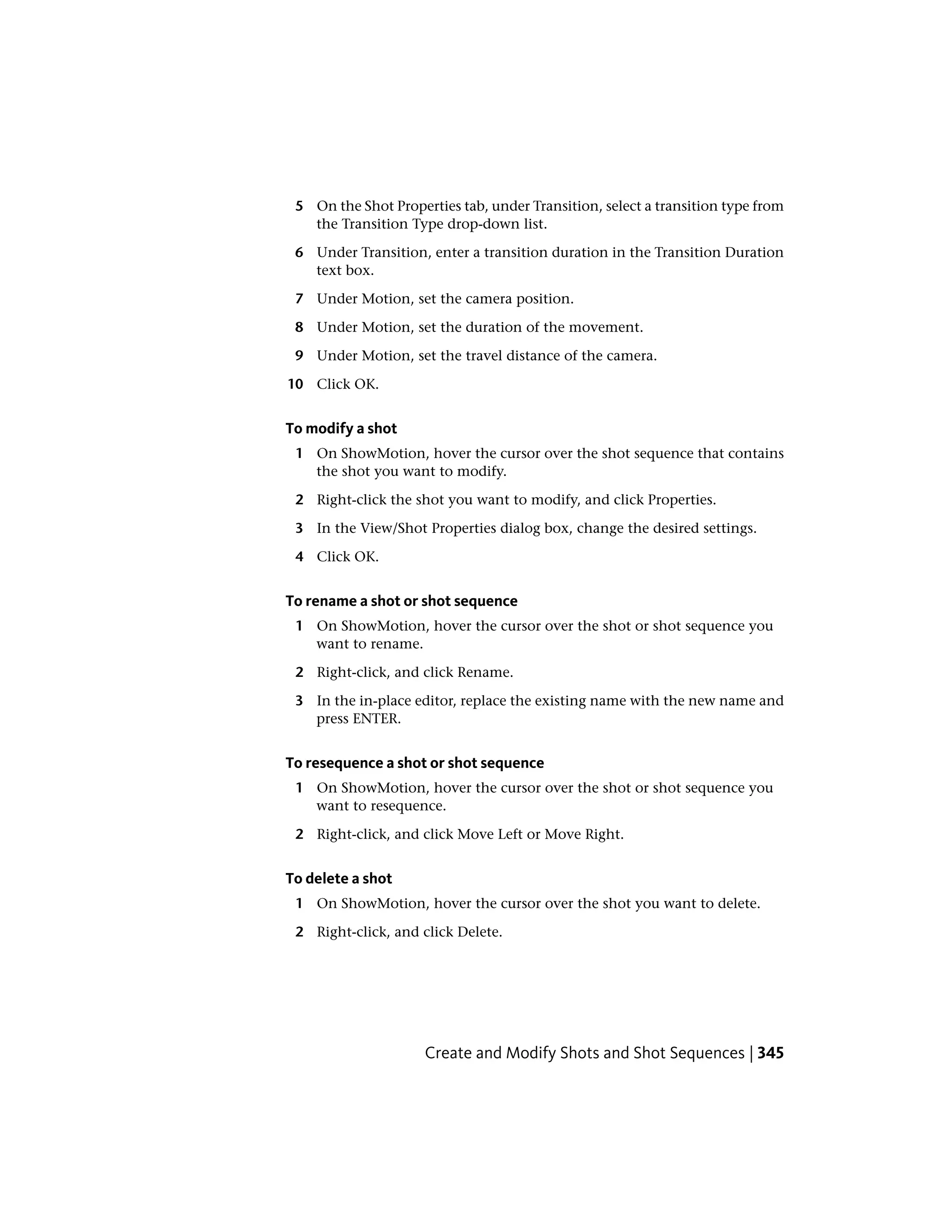 5 On the Shot Properties tab, under Transition, select a transition type from
the Transition Type drop-down list.
6 Under Transition, enter a transition duration in the Transition Duration
text box.
7 Under Motion, set the camera position.
8 Under Motion, set the duration of the movement.
9 Under Motion, set the travel distance of the camera.
10 Click OK.
To modify a shot
1 On ShowMotion, hover the cursor over the shot sequence that contains
the shot you want to modify.
2 Right-click the shot you want to modify, and click Properties.
3 In the View/Shot Properties dialog box, change the desired settings.
4 Click OK.
To rename a shot or shot sequence
1 On ShowMotion, hover the cursor over the shot or shot sequence you
want to rename.
2 Right-click, and click Rename.
3 In the in-place editor, replace the existing name with the new name and
press ENTER.
To resequence a shot or shot sequence
1 On ShowMotion, hover the cursor over the shot or shot sequence you
want to resequence.
2 Right-click, and click Move Left or Move Right.
To delete a shot
1 On ShowMotion, hover the cursor over the shot you want to delete.
2 Right-click, and click Delete.
Create and Modify Shots and Shot Sequences | 345
 