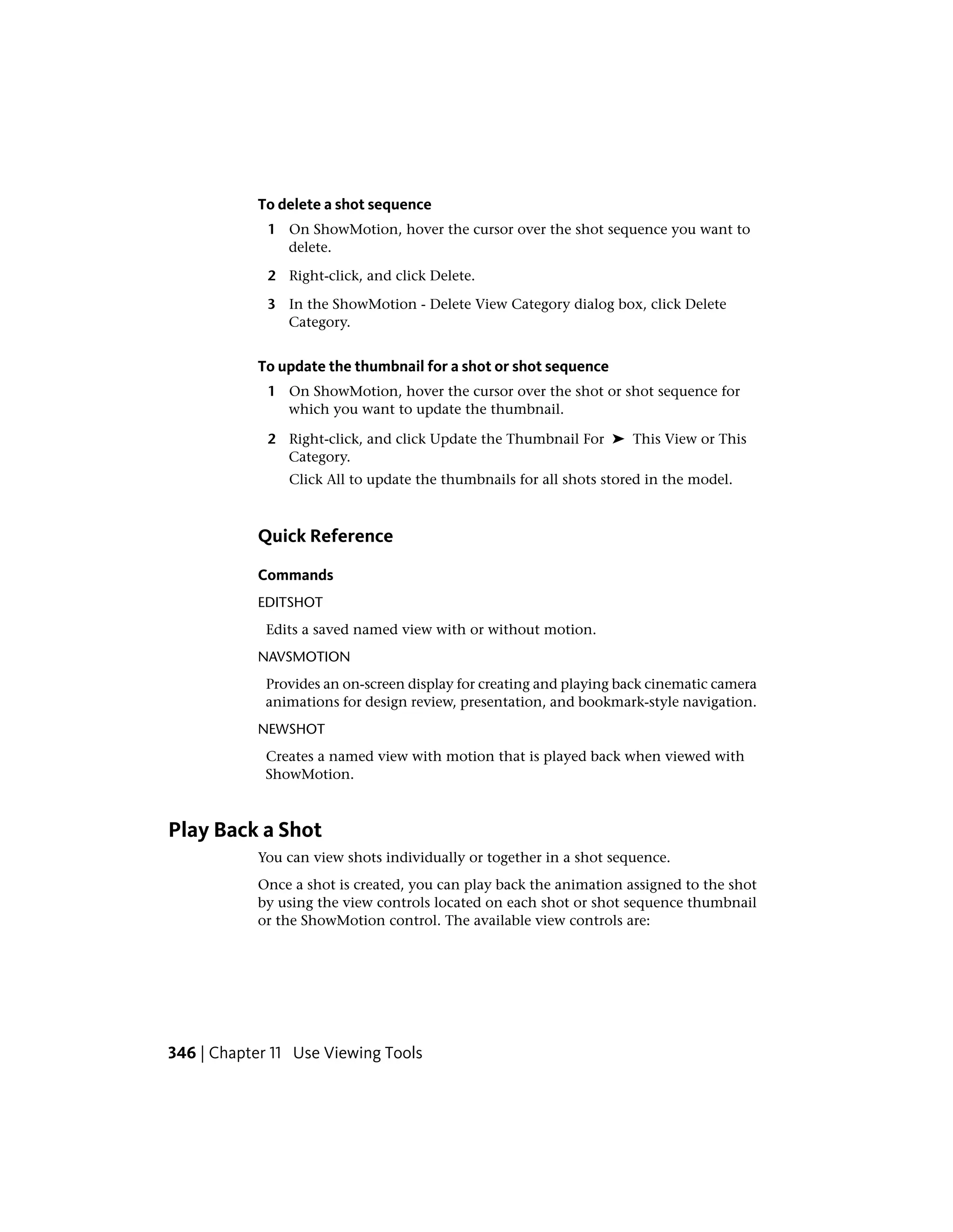 To delete a shot sequence
1 On ShowMotion, hover the cursor over the shot sequence you want to
delete.
2 Right-click, and click Delete.
3 In the ShowMotion - Delete View Category dialog box, click Delete
Category.
To update the thumbnail for a shot or shot sequence
1 On ShowMotion, hover the cursor over the shot or shot sequence for
which you want to update the thumbnail.
2 Right-click, and click Update the Thumbnail For ➤ This View or This
Category.
Click All to update the thumbnails for all shots stored in the model.
Quick Reference
Commands
EDITSHOT
Edits a saved named view with or without motion.
NAVSMOTION
Provides an on-screen display for creating and playing back cinematic camera
animations for design review, presentation, and bookmark-style navigation.
NEWSHOT
Creates a named view with motion that is played back when viewed with
ShowMotion.
Play Back a Shot
You can view shots individually or together in a shot sequence.
Once a shot is created, you can play back the animation assigned to the shot
by using the view controls located on each shot or shot sequence thumbnail
or the ShowMotion control. The available view controls are:
346 | Chapter 11 Use Viewing Tools
 