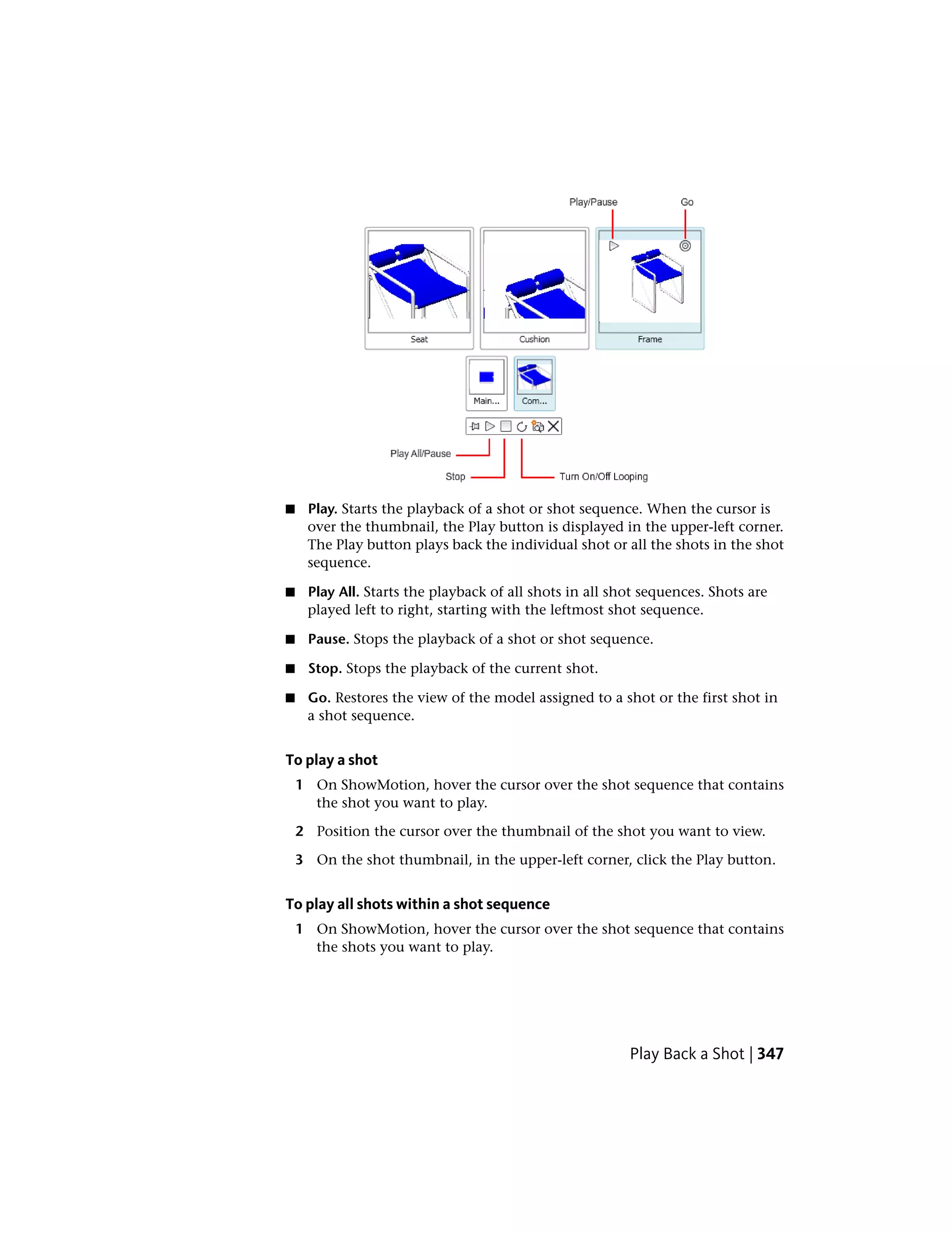 ■ Play. Starts the playback of a shot or shot sequence. When the cursor is
over the thumbnail, the Play button is displayed in the upper-left corner.
The Play button plays back the individual shot or all the shots in the shot
sequence.
■ Play All. Starts the playback of all shots in all shot sequences. Shots are
played left to right, starting with the leftmost shot sequence.
■ Pause. Stops the playback of a shot or shot sequence.
■ Stop. Stops the playback of the current shot.
■ Go. Restores the view of the model assigned to a shot or the first shot in
a shot sequence.
To play a shot
1 On ShowMotion, hover the cursor over the shot sequence that contains
the shot you want to play.
2 Position the cursor over the thumbnail of the shot you want to view.
3 On the shot thumbnail, in the upper-left corner, click the Play button.
To play all shots within a shot sequence
1 On ShowMotion, hover the cursor over the shot sequence that contains
the shots you want to play.
Play Back a Shot | 347
 