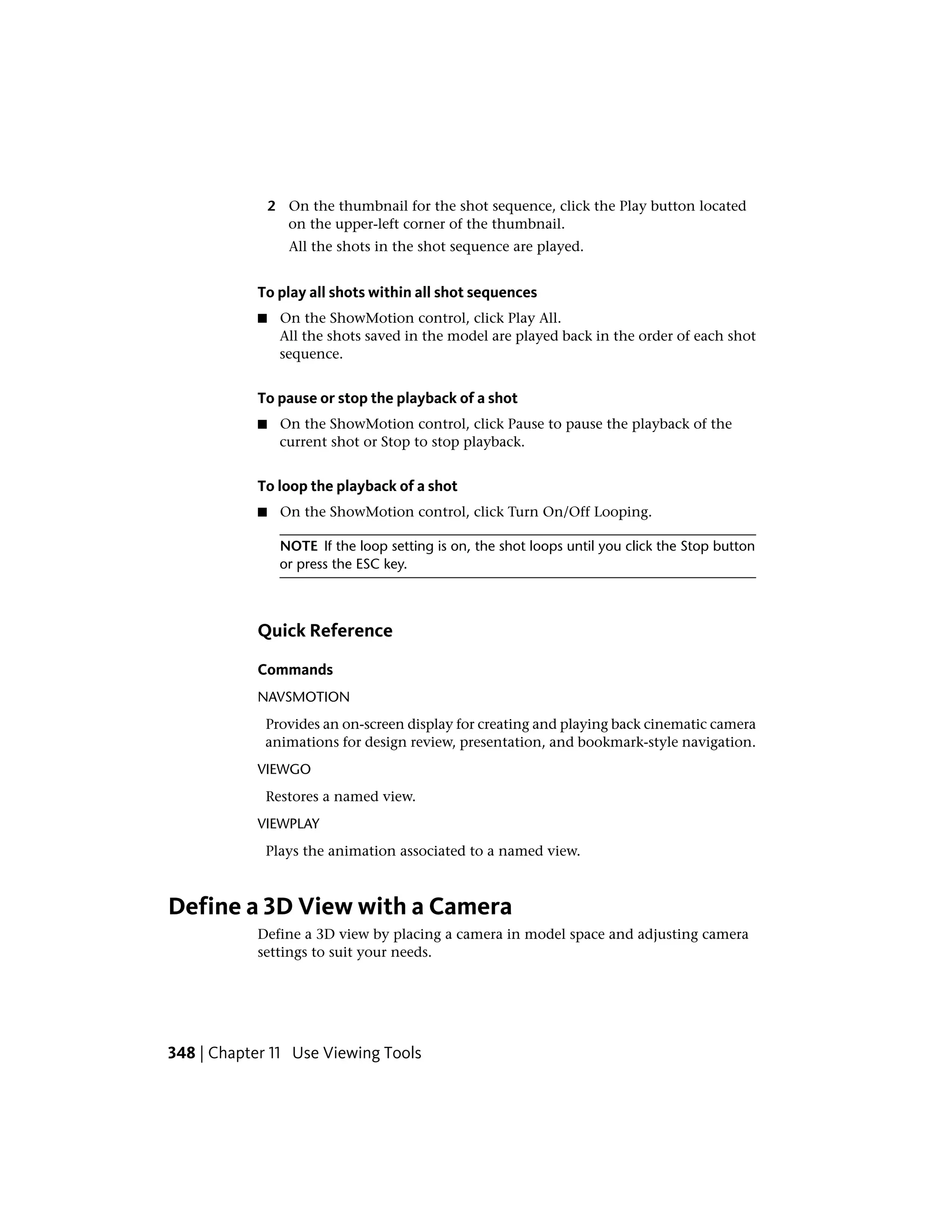 2 On the thumbnail for the shot sequence, click the Play button located
on the upper-left corner of the thumbnail.
All the shots in the shot sequence are played.
To play all shots within all shot sequences
■ On the ShowMotion control, click Play All.
All the shots saved in the model are played back in the order of each shot
sequence.
To pause or stop the playback of a shot
■ On the ShowMotion control, click Pause to pause the playback of the
current shot or Stop to stop playback.
To loop the playback of a shot
■ On the ShowMotion control, click Turn On/Off Looping.
NOTE If the loop setting is on, the shot loops until you click the Stop button
or press the ESC key.
Quick Reference
Commands
NAVSMOTION
Provides an on-screen display for creating and playing back cinematic camera
animations for design review, presentation, and bookmark-style navigation.
VIEWGO
Restores a named view.
VIEWPLAY
Plays the animation associated to a named view.
Define a 3D View with a Camera
Define a 3D view by placing a camera in model space and adjusting camera
settings to suit your needs.
348 | Chapter 11 Use Viewing Tools
 