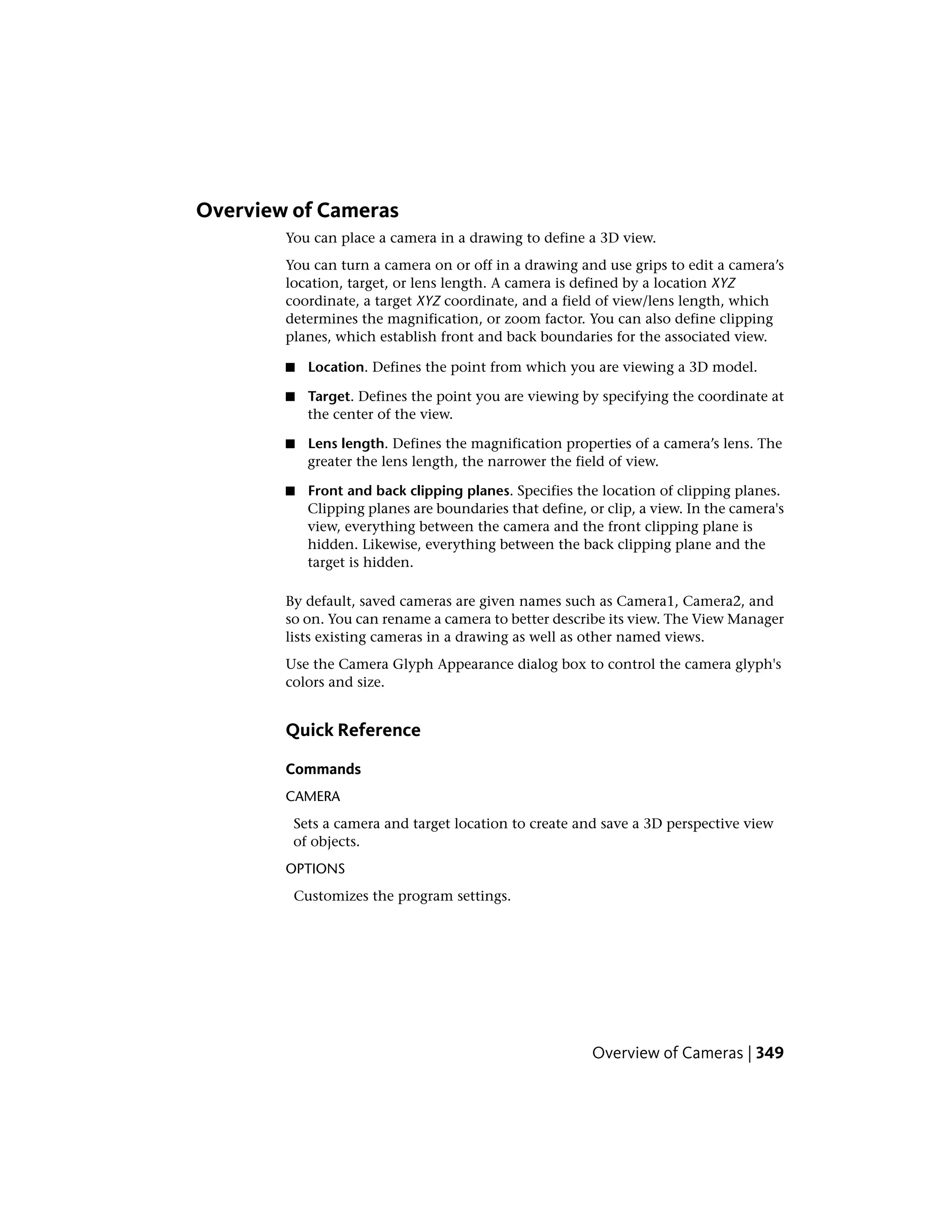 Overview of Cameras
You can place a camera in a drawing to define a 3D view.
You can turn a camera on or off in a drawing and use grips to edit a camera’s
location, target, or lens length. A camera is defined by a location XYZ
coordinate, a target XYZ coordinate, and a field of view/lens length, which
determines the magnification, or zoom factor. You can also define clipping
planes, which establish front and back boundaries for the associated view.
■ Location. Defines the point from which you are viewing a 3D model.
■ Target. Defines the point you are viewing by specifying the coordinate at
the center of the view.
■ Lens length. Defines the magnification properties of a camera’s lens. The
greater the lens length, the narrower the field of view.
■ Front and back clipping planes. Specifies the location of clipping planes.
Clipping planes are boundaries that define, or clip, a view. In the camera's
view, everything between the camera and the front clipping plane is
hidden. Likewise, everything between the back clipping plane and the
target is hidden.
By default, saved cameras are given names such as Camera1, Camera2, and
so on. You can rename a camera to better describe its view. The View Manager
lists existing cameras in a drawing as well as other named views.
Use the Camera Glyph Appearance dialog box to control the camera glyph's
colors and size.
Quick Reference
Commands
CAMERA
Sets a camera and target location to create and save a 3D perspective view
of objects.
OPTIONS
Customizes the program settings.
Overview of Cameras | 349
 
