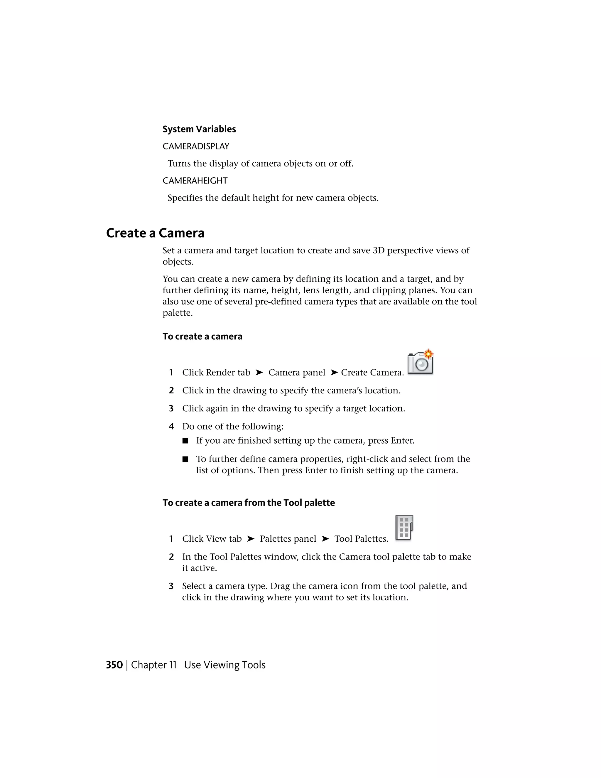 System Variables
CAMERADISPLAY
Turns the display of camera objects on or off.
CAMERAHEIGHT
Specifies the default height for new camera objects.
Create a Camera
Set a camera and target location to create and save 3D perspective views of
objects.
You can create a new camera by defining its location and a target, and by
further defining its name, height, lens length, and clipping planes. You can
also use one of several pre-defined camera types that are available on the tool
palette.
To create a camera
1 Click Render tab ➤ Camera panel ➤ Create Camera.
2 Click in the drawing to specify the camera’s location.
3 Click again in the drawing to specify a target location.
4 Do one of the following:
■ If you are finished setting up the camera, press Enter.
■ To further define camera properties, right-click and select from the
list of options. Then press Enter to finish setting up the camera.
To create a camera from the Tool palette
1 Click View tab ➤ Palettes panel ➤ Tool Palettes.
2 In the Tool Palettes window, click the Camera tool palette tab to make
it active.
3 Select a camera type. Drag the camera icon from the tool palette, and
click in the drawing where you want to set its location.
350 | Chapter 11 Use Viewing Tools
 