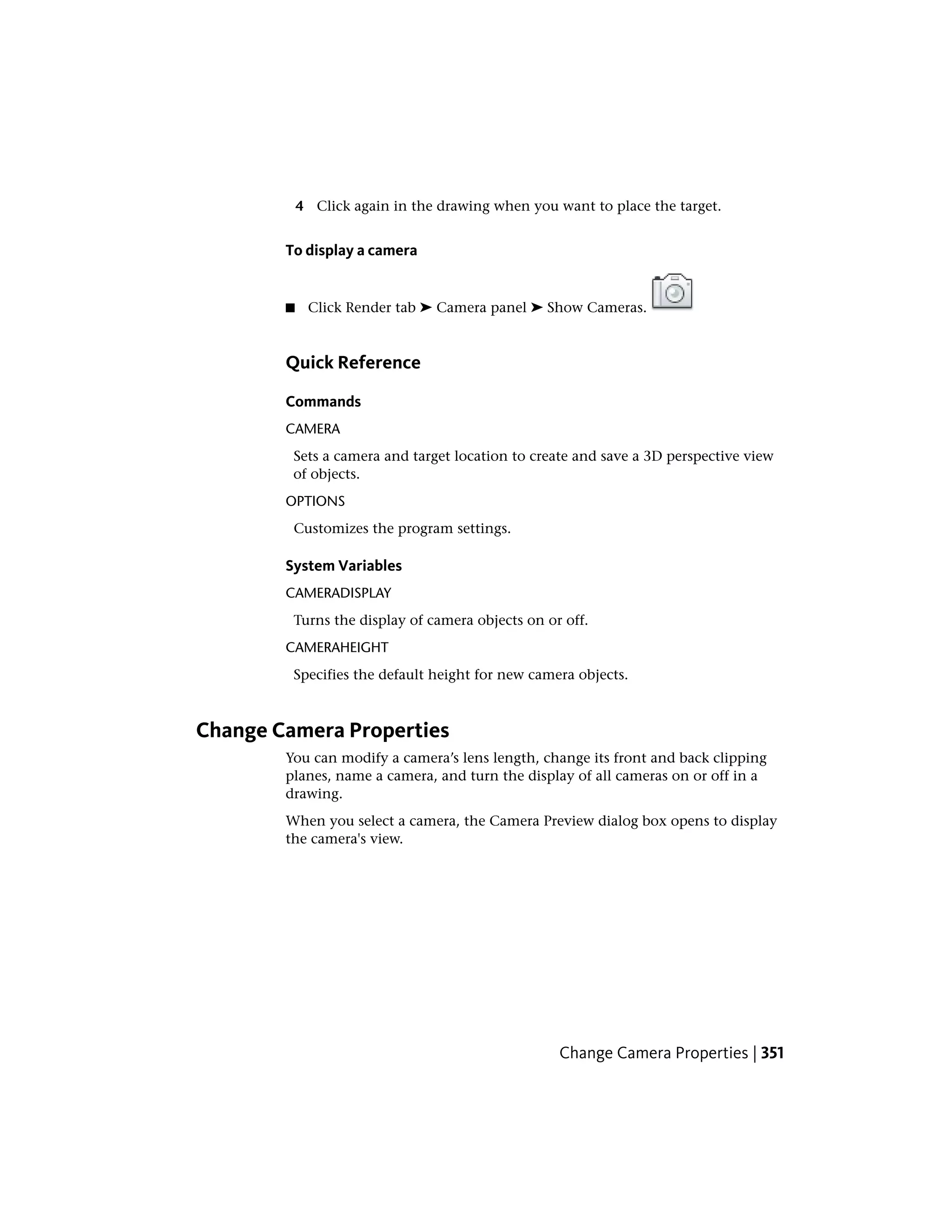 4 Click again in the drawing when you want to place the target.
To display a camera
■ Click Render tab ➤ Camera panel ➤ Show Cameras.
Quick Reference
Commands
CAMERA
Sets a camera and target location to create and save a 3D perspective view
of objects.
OPTIONS
Customizes the program settings.
System Variables
CAMERADISPLAY
Turns the display of camera objects on or off.
CAMERAHEIGHT
Specifies the default height for new camera objects.
Change Camera Properties
You can modify a camera’s lens length, change its front and back clipping
planes, name a camera, and turn the display of all cameras on or off in a
drawing.
When you select a camera, the Camera Preview dialog box opens to display
the camera's view.
Change Camera Properties | 351
 