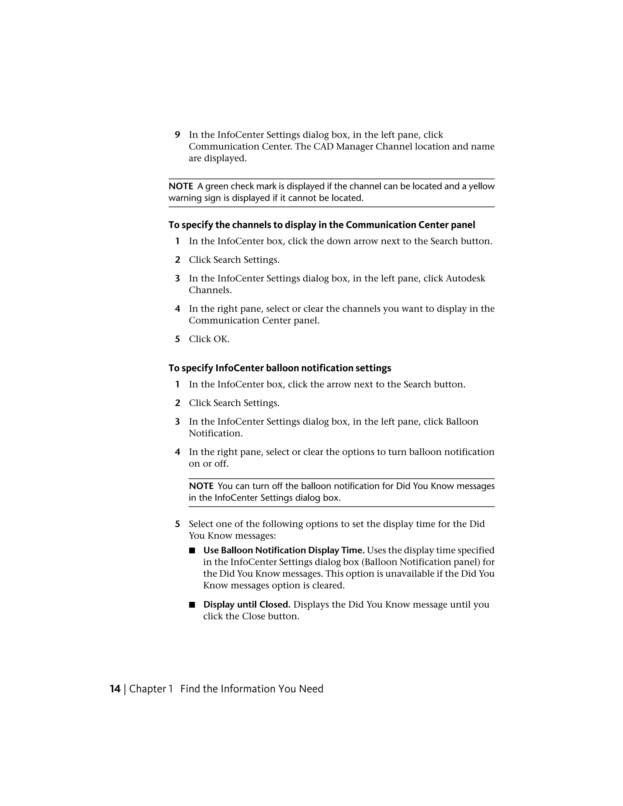 9 In the InfoCenter Settings dialog box, in the left pane, click
Communication Center. The CAD Manager Channel location and name
are displayed.
NOTE A green check mark is displayed if the channel can be located and a yellow
warning sign is displayed if it cannot be located.
To specify the channels to display in the Communication Center panel
1 In the InfoCenter box, click the down arrow next to the Search button.
2 Click Search Settings.
3 In the InfoCenter Settings dialog box, in the left pane, click Autodesk
Channels.
4 In the right pane, select or clear the channels you want to display in the
Communication Center panel.
5 Click OK.
To specify InfoCenter balloon notification settings
1 In the InfoCenter box, click the arrow next to the Search button.
2 Click Search Settings.
3 In the InfoCenter Settings dialog box, in the left pane, click Balloon
Notification.
4 In the right pane, select or clear the options to turn balloon notification
on or off.
NOTE You can turn off the balloon notification for Did You Know messages
in the InfoCenter Settings dialog box.
5 Select one of the following options to set the display time for the Did
You Know messages:
■ Use Balloon Notification Display Time. Uses the display time specified
in the InfoCenter Settings dialog box (Balloon Notification panel) for
the Did You Know messages. This option is unavailable if the Did You
Know messages option is cleared.
■ Display until Closed. Displays the Did You Know message until you
click the Close button.
14 | Chapter 1 Find the Information You Need
 