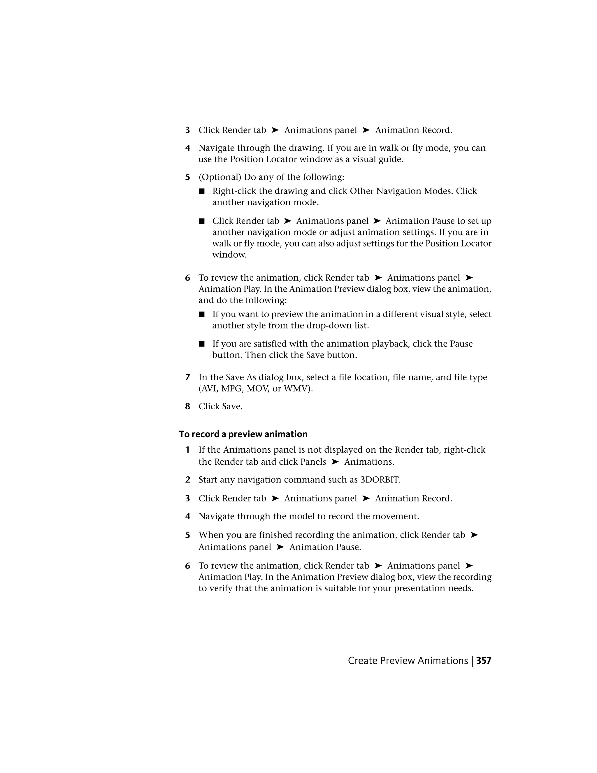 3 Click Render tab ➤ Animations panel ➤ Animation Record.
4 Navigate through the drawing. If you are in walk or fly mode, you can
use the Position Locator window as a visual guide.
5 (Optional) Do any of the following:
■ Right-click the drawing and click Other Navigation Modes. Click
another navigation mode.
■ Click Render tab ➤ Animations panel ➤ Animation Pause to set up
another navigation mode or adjust animation settings. If you are in
walk or fly mode, you can also adjust settings for the Position Locator
window.
6 To review the animation, click Render tab ➤ Animations panel ➤
Animation Play. In the Animation Preview dialog box, view the animation,
and do the following:
■ If you want to preview the animation in a different visual style, select
another style from the drop-down list.
■ If you are satisfied with the animation playback, click the Pause
button. Then click the Save button.
7 In the Save As dialog box, select a file location, file name, and file type
(AVI, MPG, MOV, or WMV).
8 Click Save.
To record a preview animation
1 If the Animations panel is not displayed on the Render tab, right-click
the Render tab and click Panels ➤ Animations.
2 Start any navigation command such as 3DORBIT.
3 Click Render tab ➤ Animations panel ➤ Animation Record.
4 Navigate through the model to record the movement.
5 When you are finished recording the animation, click Render tab ➤
Animations panel ➤ Animation Pause.
6 To review the animation, click Render tab ➤ Animations panel ➤
Animation Play. In the Animation Preview dialog box, view the recording
to verify that the animation is suitable for your presentation needs.
Create Preview Animations | 357
 