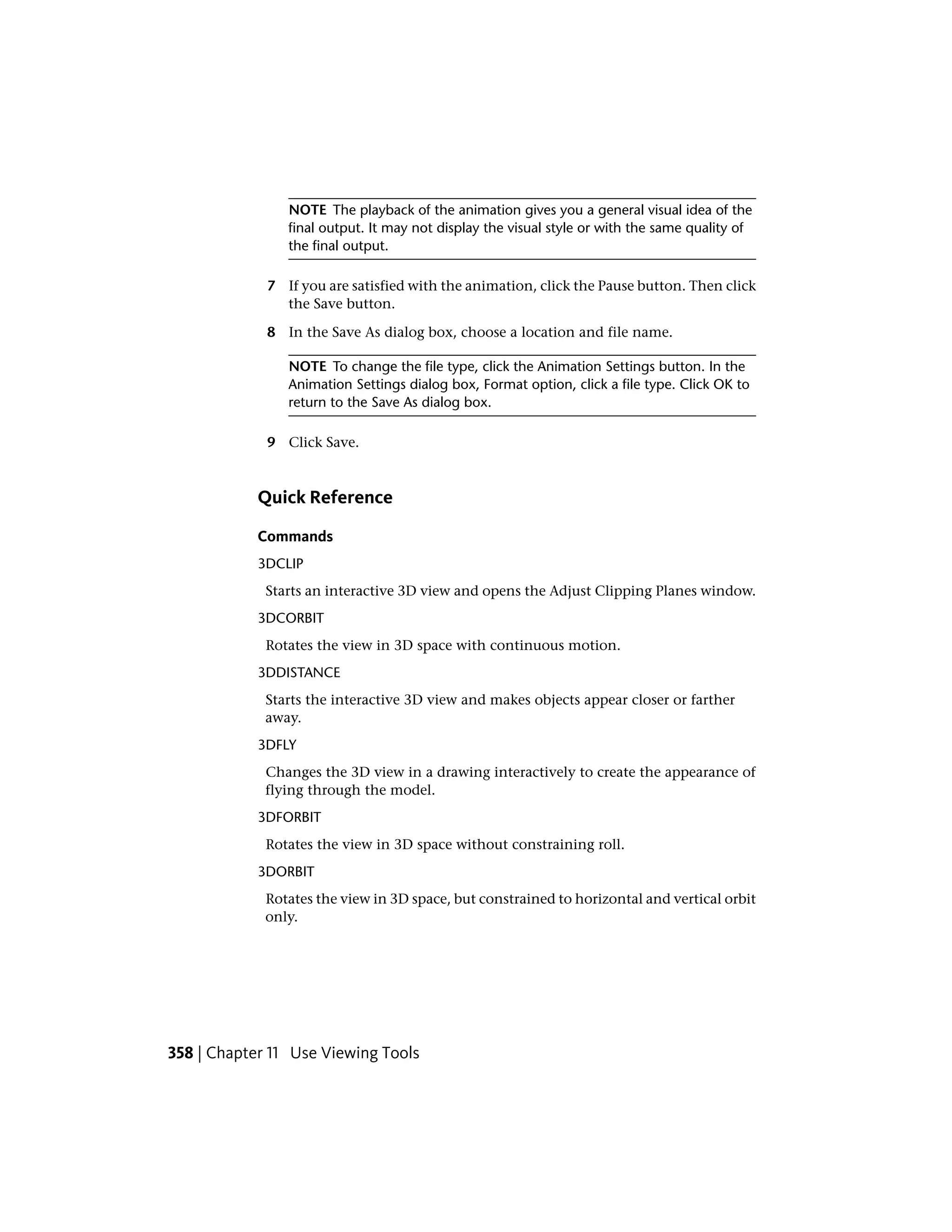 NOTE The playback of the animation gives you a general visual idea of the
final output. It may not display the visual style or with the same quality of
the final output.
7 If you are satisfied with the animation, click the Pause button. Then click
the Save button.
8 In the Save As dialog box, choose a location and file name.
NOTE To change the file type, click the Animation Settings button. In the
Animation Settings dialog box, Format option, click a file type. Click OK to
return to the Save As dialog box.
9 Click Save.
Quick Reference
Commands
3DCLIP
Starts an interactive 3D view and opens the Adjust Clipping Planes window.
3DCORBIT
Rotates the view in 3D space with continuous motion.
3DDISTANCE
Starts the interactive 3D view and makes objects appear closer or farther
away.
3DFLY
Changes the 3D view in a drawing interactively to create the appearance of
flying through the model.
3DFORBIT
Rotates the view in 3D space without constraining roll.
3DORBIT
Rotates the view in 3D space, but constrained to horizontal and vertical orbit
only.
358 | Chapter 11 Use Viewing Tools
 