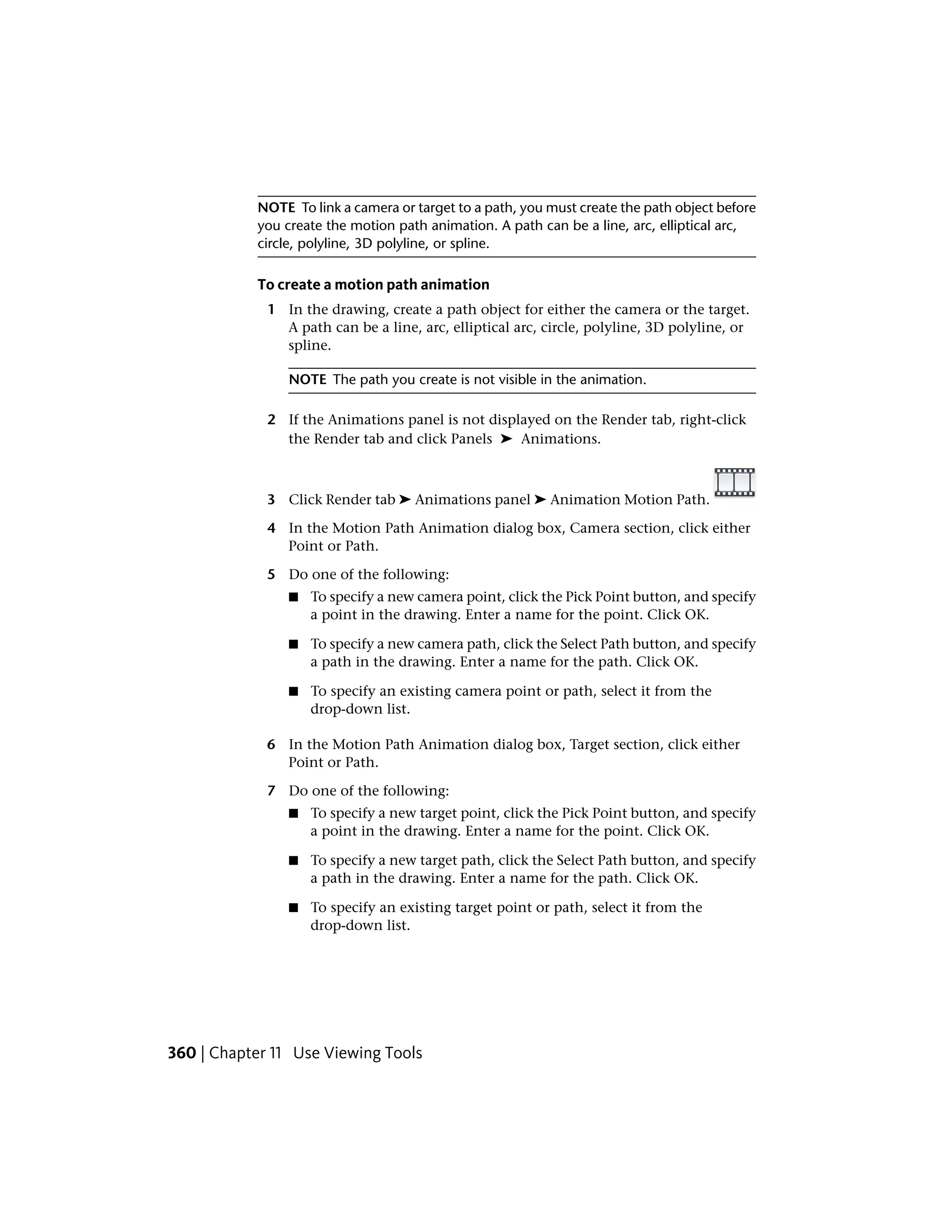 NOTE To link a camera or target to a path, you must create the path object before
you create the motion path animation. A path can be a line, arc, elliptical arc,
circle, polyline, 3D polyline, or spline.
To create a motion path animation
1 In the drawing, create a path object for either the camera or the target.
A path can be a line, arc, elliptical arc, circle, polyline, 3D polyline, or
spline.
NOTE The path you create is not visible in the animation.
2 If the Animations panel is not displayed on the Render tab, right-click
the Render tab and click Panels ➤ Animations.
3 Click Render tab ➤ Animations panel ➤ Animation Motion Path.
4 In the Motion Path Animation dialog box, Camera section, click either
Point or Path.
5 Do one of the following:
■ To specify a new camera point, click the Pick Point button, and specify
a point in the drawing. Enter a name for the point. Click OK.
■ To specify a new camera path, click the Select Path button, and specify
a path in the drawing. Enter a name for the path. Click OK.
■ To specify an existing camera point or path, select it from the
drop-down list.
6 In the Motion Path Animation dialog box, Target section, click either
Point or Path.
7 Do one of the following:
■ To specify a new target point, click the Pick Point button, and specify
a point in the drawing. Enter a name for the point. Click OK.
■ To specify a new target path, click the Select Path button, and specify
a path in the drawing. Enter a name for the path. Click OK.
■ To specify an existing target point or path, select it from the
drop-down list.
360 | Chapter 11 Use Viewing Tools
 