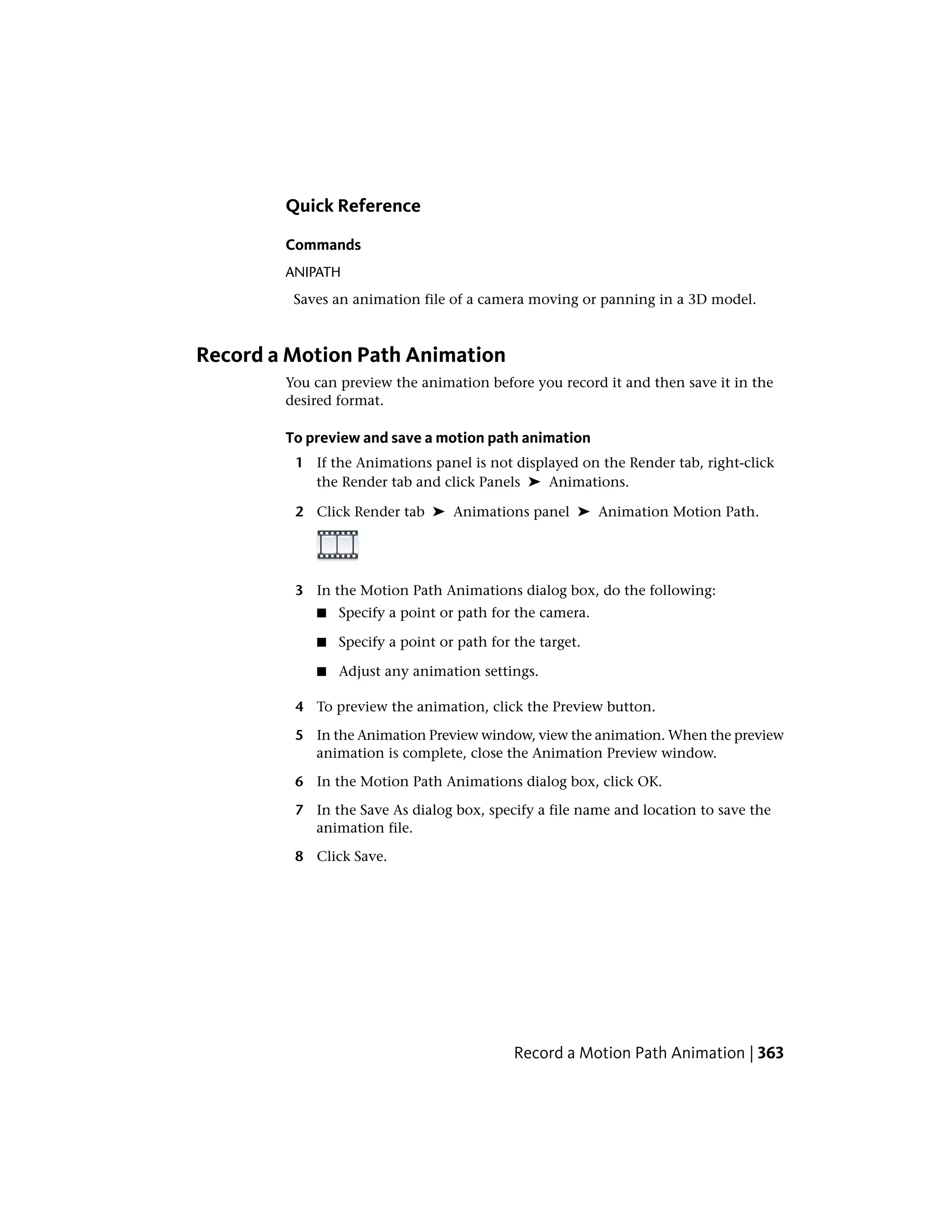 Quick Reference
Commands
ANIPATH
Saves an animation file of a camera moving or panning in a 3D model.
Record a Motion Path Animation
You can preview the animation before you record it and then save it in the
desired format.
To preview and save a motion path animation
1 If the Animations panel is not displayed on the Render tab, right-click
the Render tab and click Panels ➤ Animations.
2 Click Render tab ➤ Animations panel ➤ Animation Motion Path.
3 In the Motion Path Animations dialog box, do the following:
■ Specify a point or path for the camera.
■ Specify a point or path for the target.
■ Adjust any animation settings.
4 To preview the animation, click the Preview button.
5 In the Animation Preview window, view the animation. When the preview
animation is complete, close the Animation Preview window.
6 In the Motion Path Animations dialog box, click OK.
7 In the Save As dialog box, specify a file name and location to save the
animation file.
8 Click Save.
Record a Motion Path Animation | 363
 